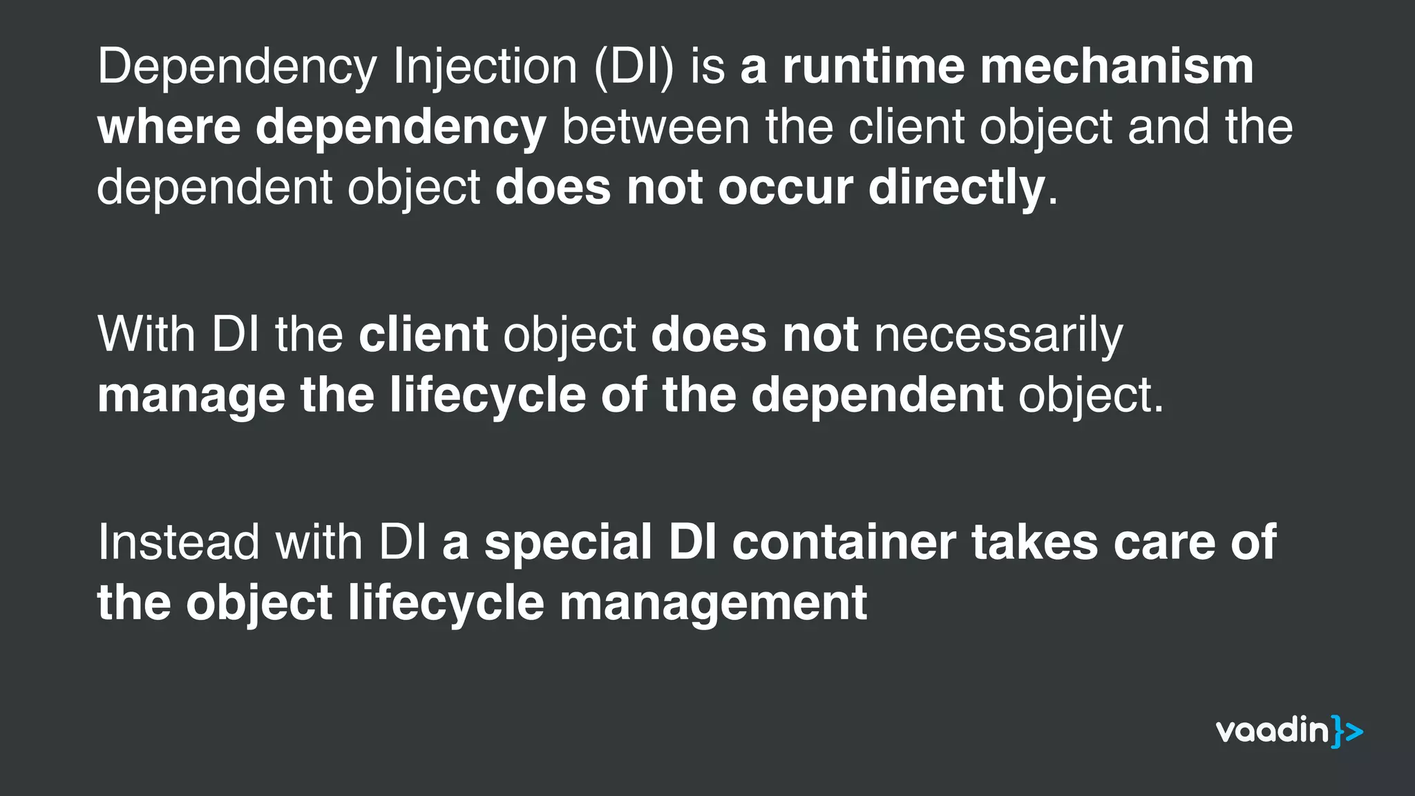 Dependency Injection (DI) is a runtime mechanism
where dependency between the client object and the
dependent object does not occur directly.
With DI the client object does not necessarily
manage the lifecycle of the dependent object.
Instead with DI a special DI container takes care of
the object lifecycle management
 