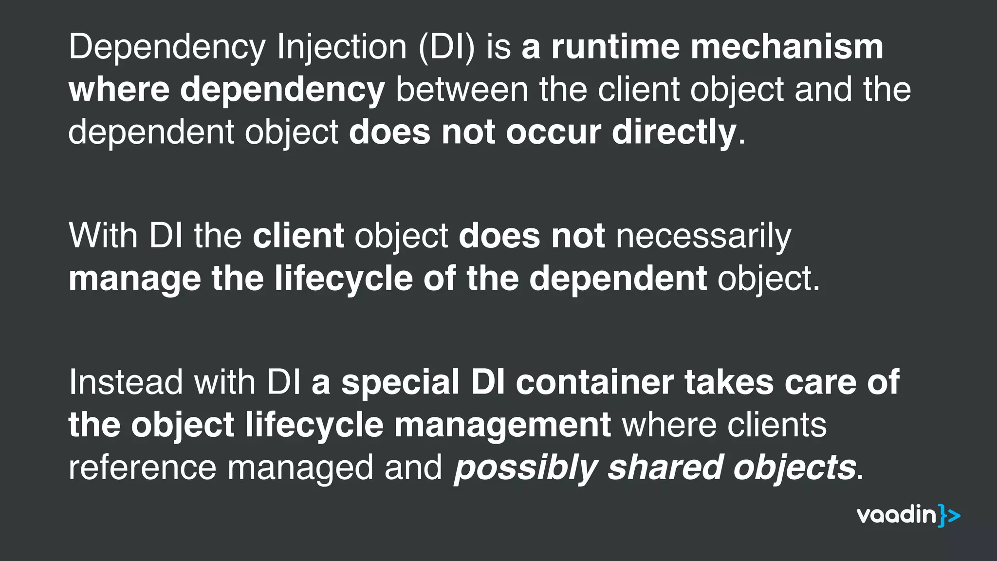 Dependency Injection (DI) is a runtime mechanism
where dependency between the client object and the
dependent object does not occur directly.
With DI the client object does not necessarily
manage the lifecycle of the dependent object.
Instead with DI a special DI container takes care of
the object lifecycle management where clients
reference managed and possibly shared objects.
 