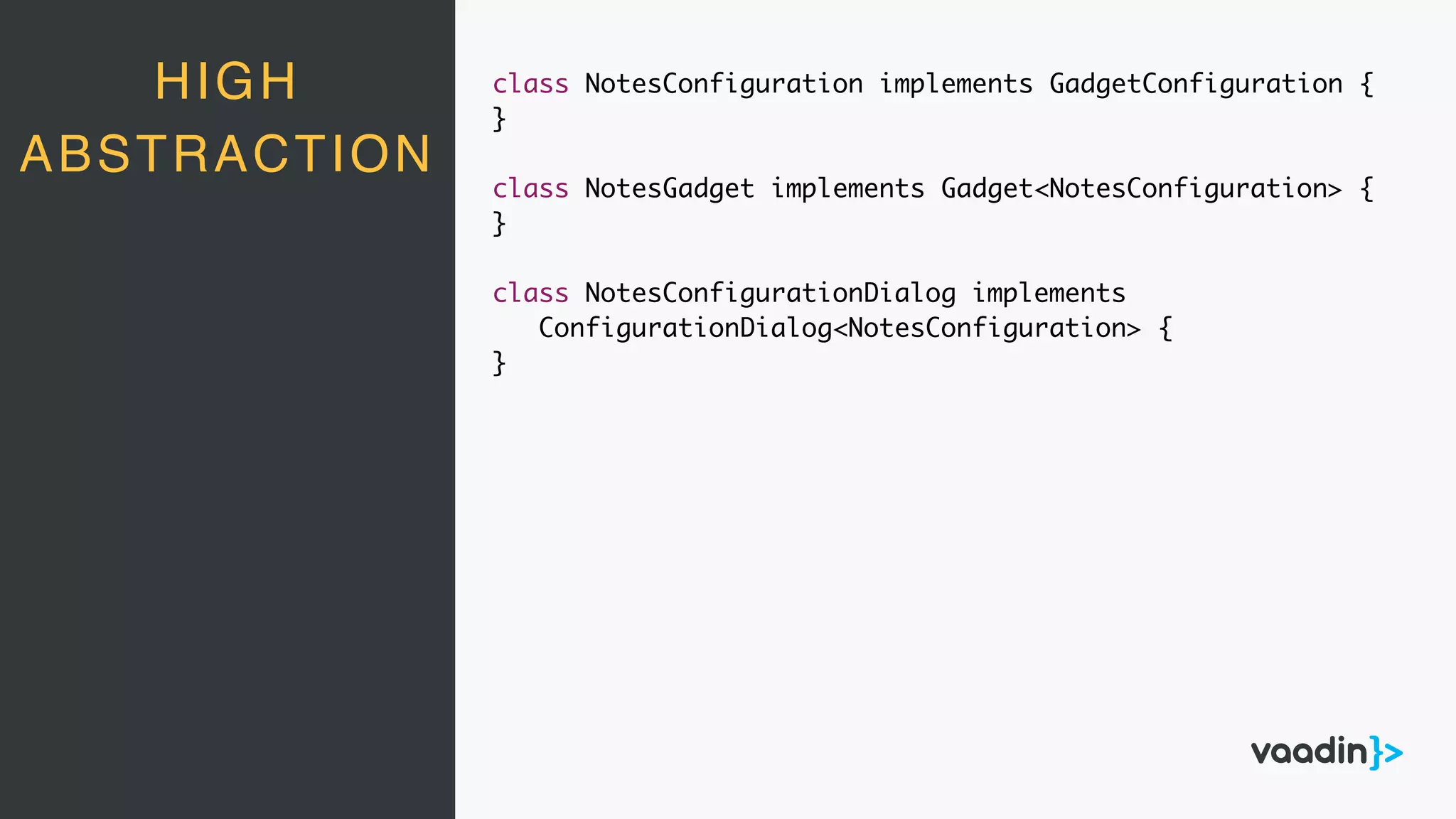 HIGH
ABSTRACTION
class NotesConfiguration implements GadgetConfiguration {
}
class NotesGadget implements Gadget<NotesConfiguration> {
}
class NotesConfigurationDialog implements
ConfigurationDialog<NotesConfiguration> {
}
 