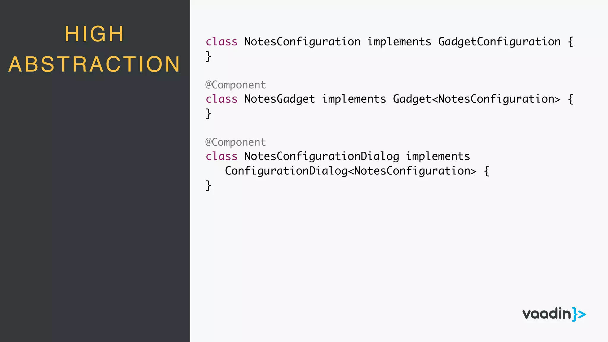HIGH
ABSTRACTION
class NotesConfiguration implements GadgetConfiguration {
}
@Component
class NotesGadget implements Gadget<NotesConfiguration> {
}
@Component
class NotesConfigurationDialog implements
ConfigurationDialog<NotesConfiguration> {
}
 