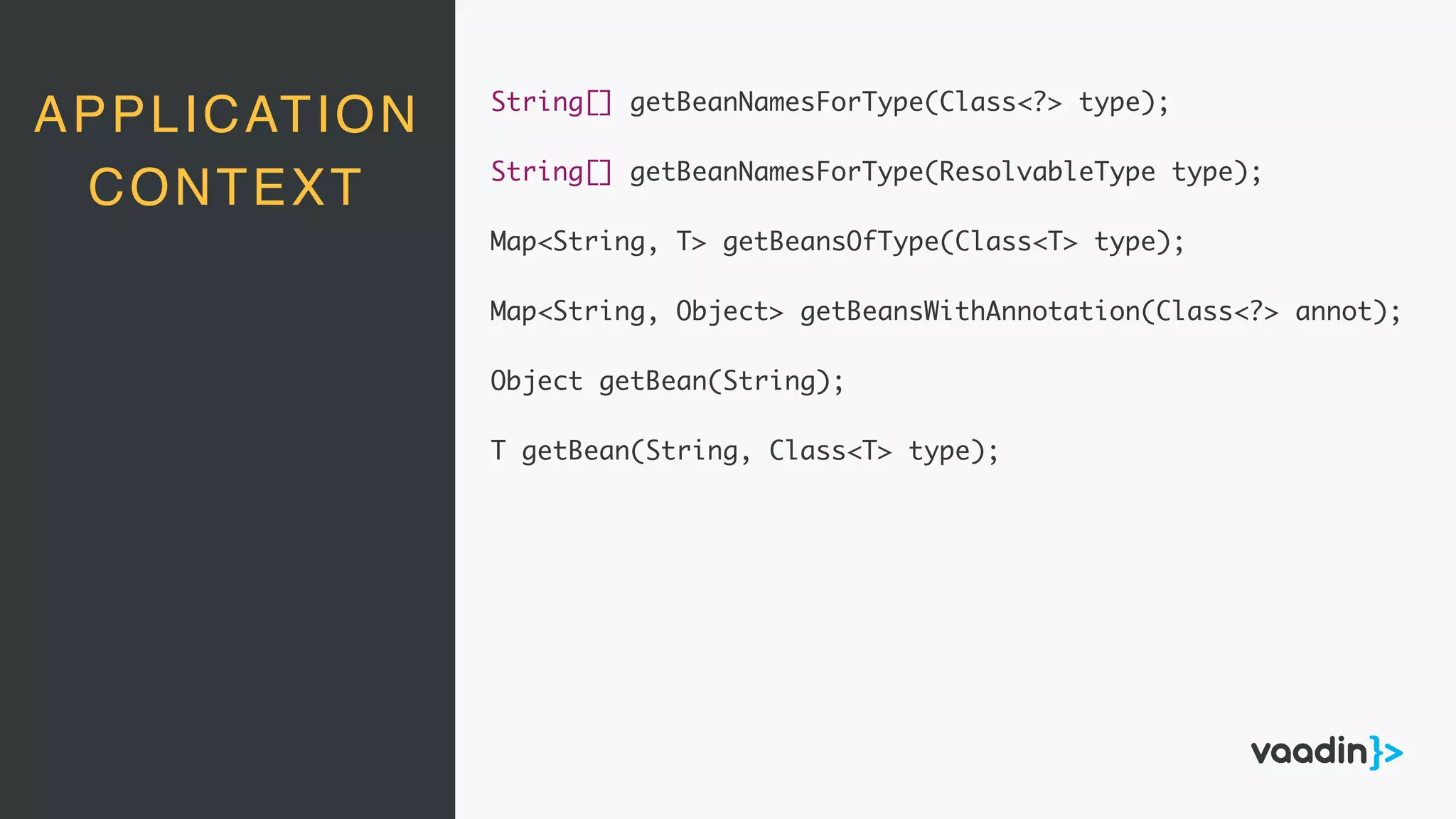 APPLICATION
CONTEXT
String[] getBeanNamesForType(Class<?> type);
String[] getBeanNamesForType(ResolvableType type);
Map<String, T> getBeansOfType(Class<T> type);
Map<String, Object> getBeansWithAnnotation(Class<?> annot);
Object getBean(String);
T getBean(String, Class<T> type);
 