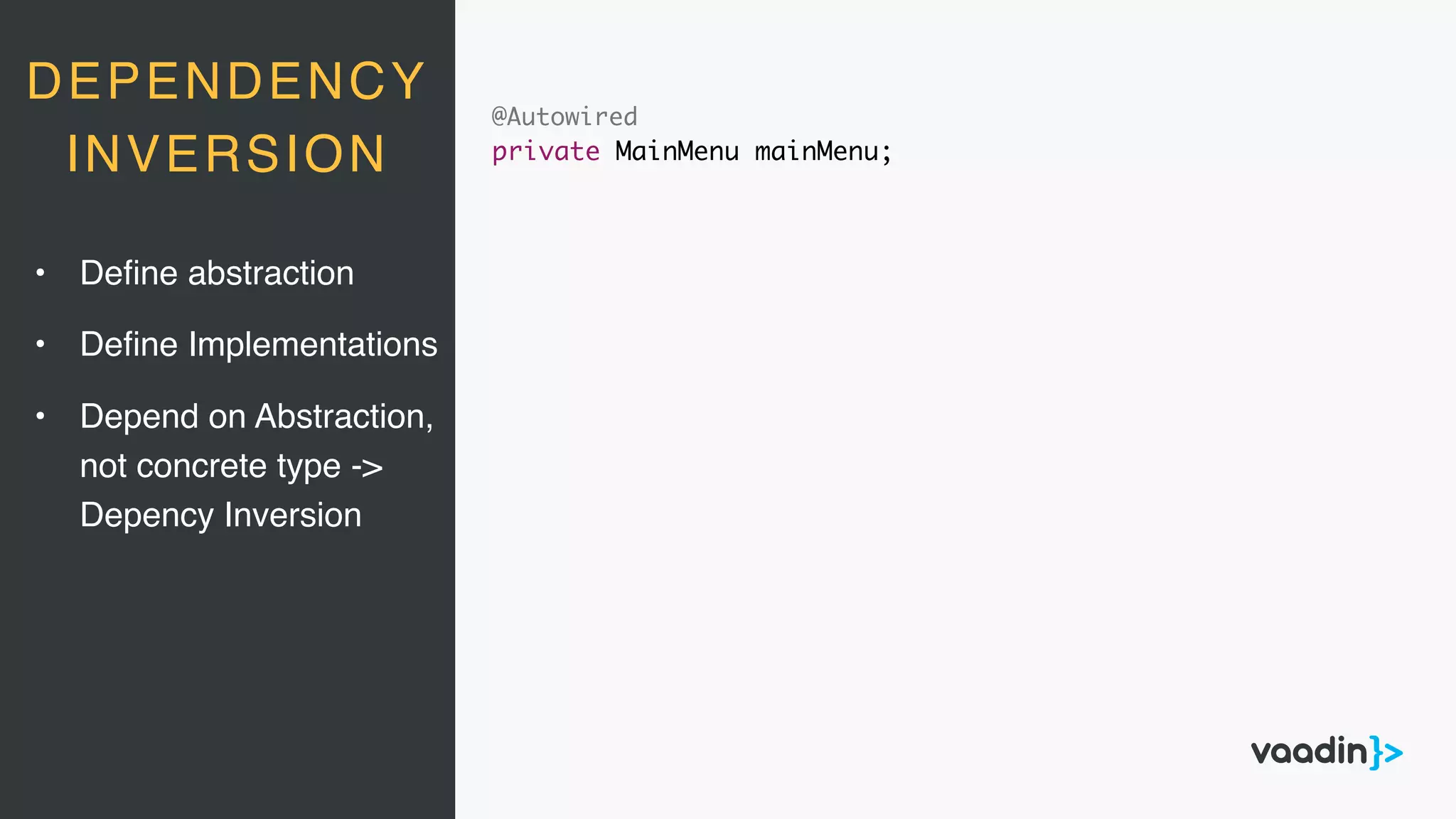 DEPENDENCY
INVERSION
@Autowired
private MainMenu mainMenu;
• Deﬁne abstraction
• Deﬁne Implementations
• Depend on Abstraction, 
not concrete type ->  
Depency Inversion
 