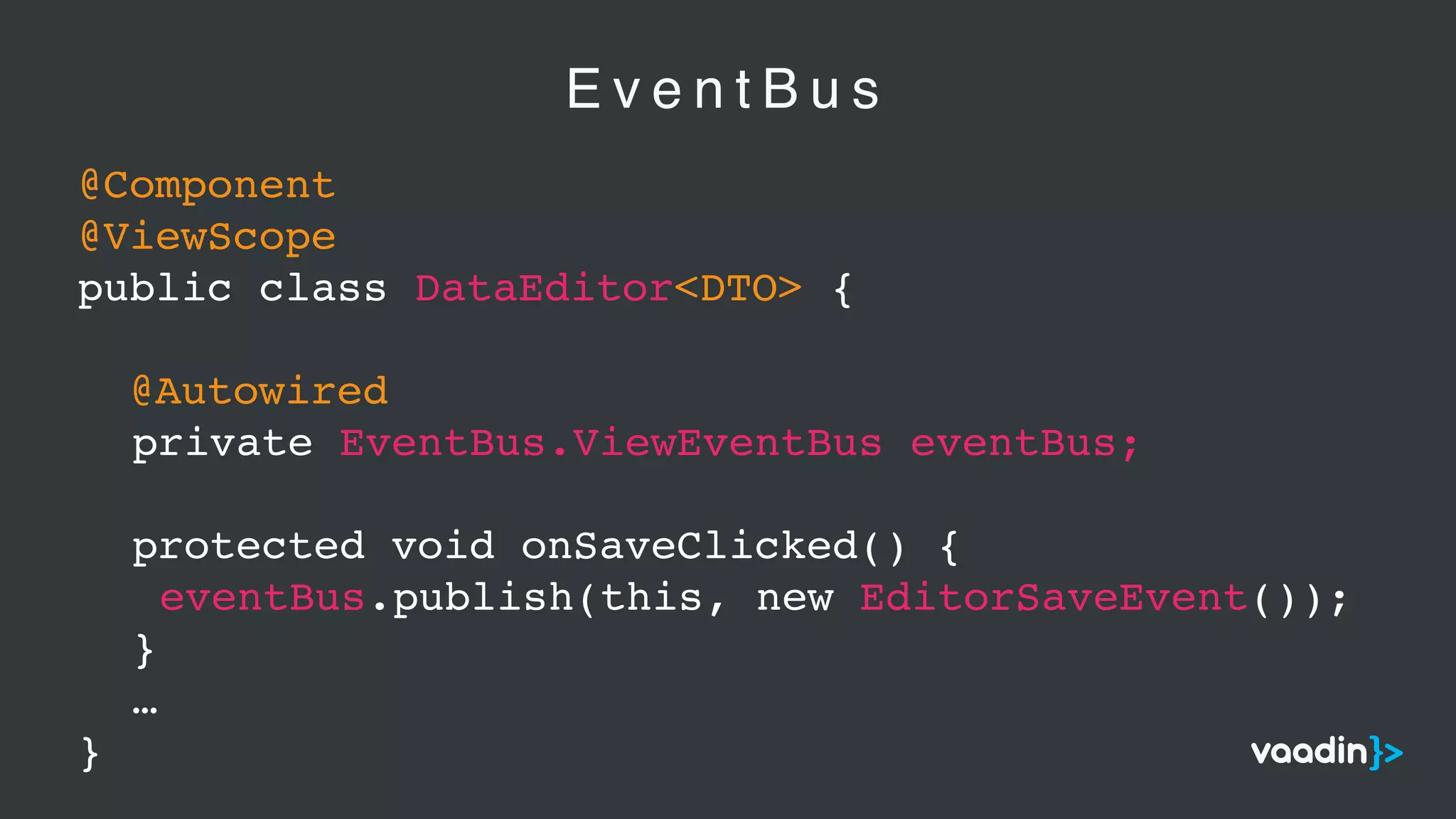 E v e n t B u s
@Component
@ViewScope
public class DataEditor<DTO> {
@Autowired
private EventBus.ViewEventBus eventBus;
protected void onSaveClicked() {
eventBus.publish(this, new EditorSaveEvent());
}
…
}
 