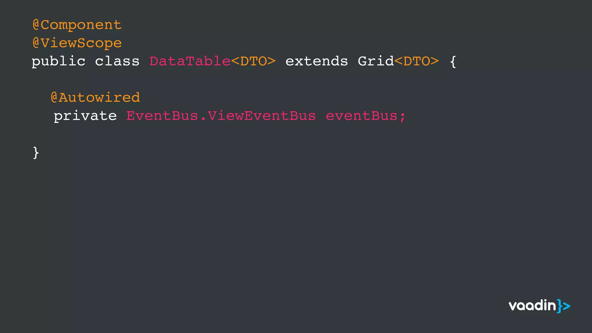 @Component
@ViewScope
public class DataTable<DTO> extends Grid<DTO> {
@Autowired
private EventBus.ViewEventBus eventBus;
}
 