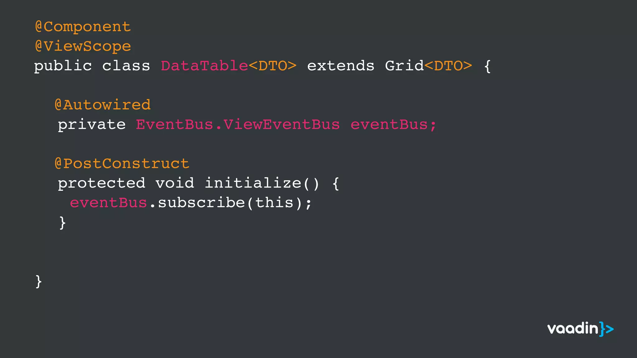@Component
@ViewScope
public class DataTable<DTO> extends Grid<DTO> {
@Autowired
private EventBus.ViewEventBus eventBus;
@PostConstruct
protected void initialize() {
eventBus.subscribe(this);
}
}
 