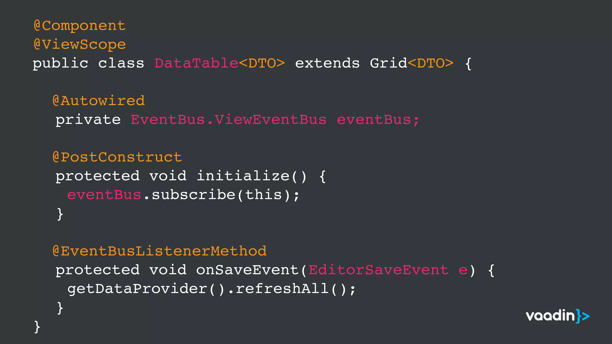 @Component
@ViewScope
public class DataTable<DTO> extends Grid<DTO> {
@Autowired
private EventBus.ViewEventBus eventBus;
@PostConstruct
protected void initialize() {
eventBus.subscribe(this);
}
@EventBusListenerMethod
protected void onSaveEvent(EditorSaveEvent e) {
getDataProvider().refreshAll();
}
}
 