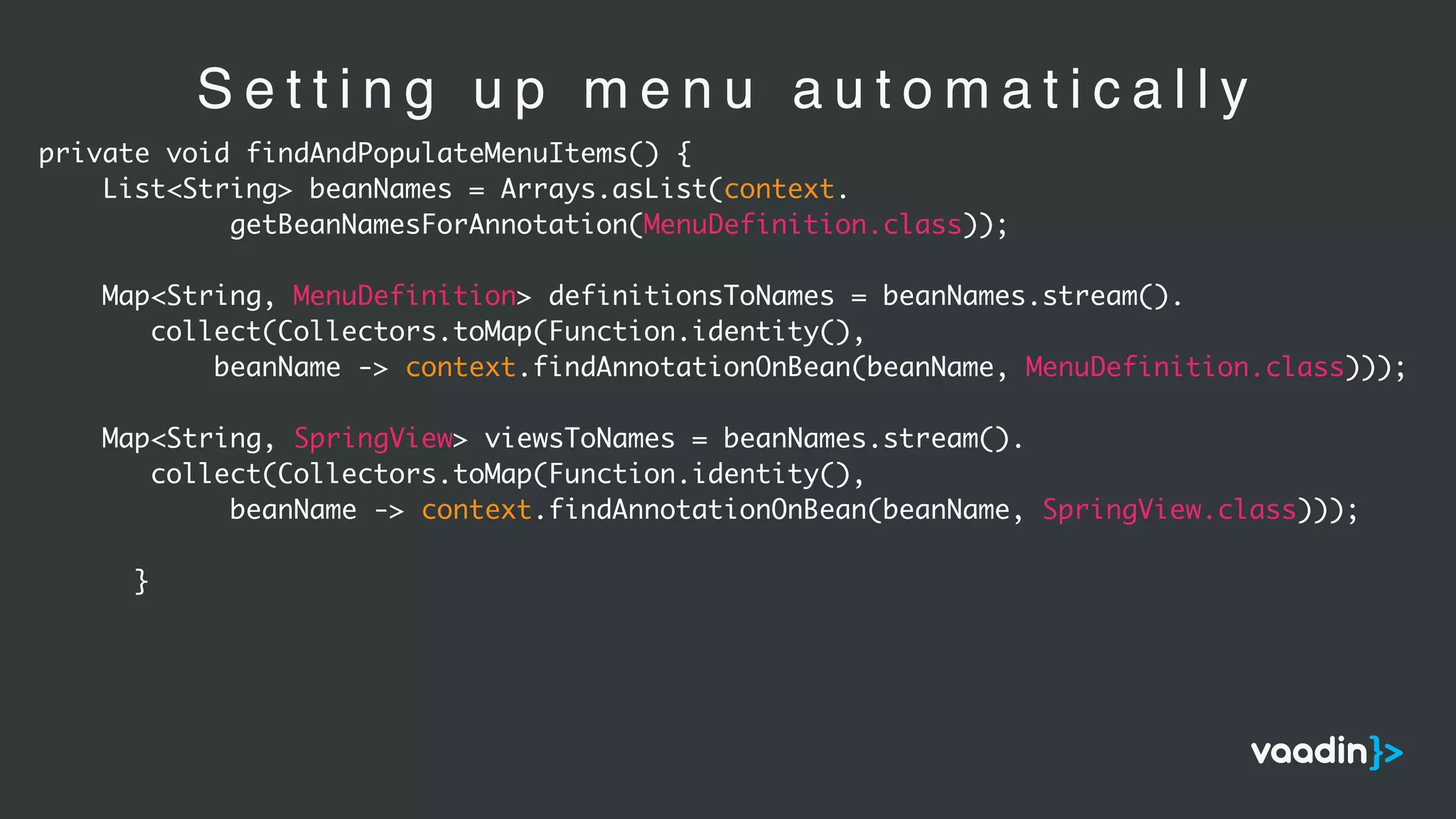 S e t t i n g u p m e n u a u t o m a t i c a l l y
private void findAndPopulateMenuItems() {
List<String> beanNames = Arrays.asList(context.
getBeanNamesForAnnotation(MenuDefinition.class));
Map<String, MenuDefinition> definitionsToNames = beanNames.stream().
collect(Collectors.toMap(Function.identity(),
beanName -> context.findAnnotationOnBean(beanName, MenuDefinition.class)));
Map<String, SpringView> viewsToNames = beanNames.stream().
collect(Collectors.toMap(Function.identity(),
beanName -> context.findAnnotationOnBean(beanName, SpringView.class)));
}
 
