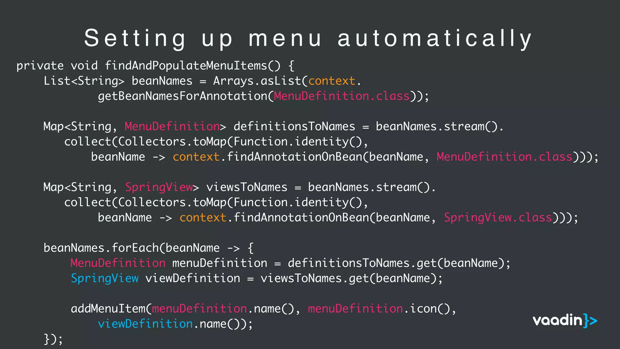 S e t t i n g u p m e n u a u t o m a t i c a l l y
private void findAndPopulateMenuItems() {
List<String> beanNames = Arrays.asList(context.
getBeanNamesForAnnotation(MenuDefinition.class));
Map<String, MenuDefinition> definitionsToNames = beanNames.stream().
collect(Collectors.toMap(Function.identity(),
beanName -> context.findAnnotationOnBean(beanName, MenuDefinition.class)));
Map<String, SpringView> viewsToNames = beanNames.stream().
collect(Collectors.toMap(Function.identity(),
beanName -> context.findAnnotationOnBean(beanName, SpringView.class)));
beanNames.forEach(beanName -> {
MenuDefinition menuDefinition = definitionsToNames.get(beanName);
SpringView viewDefinition = viewsToNames.get(beanName);
addMenuItem(menuDefinition.name(), menuDefinition.icon(),
viewDefinition.name());
});
 