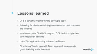Lessons learned
• DI is a powerful mechanism to decouple code
• Following DI almost certainly guarantees that best practices
are followed
• Vaadin supports DI with Spring and CDI, both through their
own integration add-ons
• Lot of Spring functionality is based on Beans
• Structuring Vaadin app with Bean approach can provide
great ﬂexibility and robustness
 