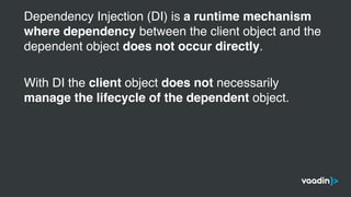 Dependency Injection (DI) is a runtime mechanism
where dependency between the client object and the
dependent object does not occur directly.
With DI the client object does not necessarily
manage the lifecycle of the dependent object.
 
