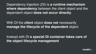 Dependency Injection (DI) is a runtime mechanism
where dependency between the client object and the
dependent object does not occur directly.
With DI the client object does not necessarily
manage the lifecycle of the dependent object.
Instead with DI a special DI container takes care of
the object lifecycle management
 