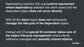 Dependency Injection (DI) is a runtime mechanism
where dependency between the client object and the
dependent object does not occur directly.
With DI the client object does not necessarily
manage the lifecycle of the dependent object.
Instead with DI a special DI container takes care of
the object lifecycle management where clients
reference managed and possibly shared objects.
 