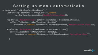 S e t t i n g u p m e n u a u t o m a t i c a l l y
private void findAndPopulateMenuItems() {
List<String> beanNames = Arrays.asList(context.
getBeanNamesForAnnotation(MenuDefinition.class));
Map<String, MenuDefinition> definitionsToNames = beanNames.stream().
collect(Collectors.toMap(Function.identity(),
beanName -> context.findAnnotationOnBean(beanName, MenuDefinition.class)));
Map<String, SpringView> viewsToNames = beanNames.stream().
collect(Collectors.toMap(Function.identity(),
beanName -> context.findAnnotationOnBean(beanName, SpringView.class)));
}
 