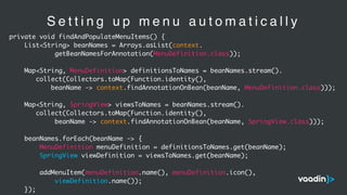 S e t t i n g u p m e n u a u t o m a t i c a l l y
private void findAndPopulateMenuItems() {
List<String> beanNames = Arrays.asList(context.
getBeanNamesForAnnotation(MenuDefinition.class));
Map<String, MenuDefinition> definitionsToNames = beanNames.stream().
collect(Collectors.toMap(Function.identity(),
beanName -> context.findAnnotationOnBean(beanName, MenuDefinition.class)));
Map<String, SpringView> viewsToNames = beanNames.stream().
collect(Collectors.toMap(Function.identity(),
beanName -> context.findAnnotationOnBean(beanName, SpringView.class)));
beanNames.forEach(beanName -> {
MenuDefinition menuDefinition = definitionsToNames.get(beanName);
SpringView viewDefinition = viewsToNames.get(beanName);
addMenuItem(menuDefinition.name(), menuDefinition.icon(),
viewDefinition.name());
});
 