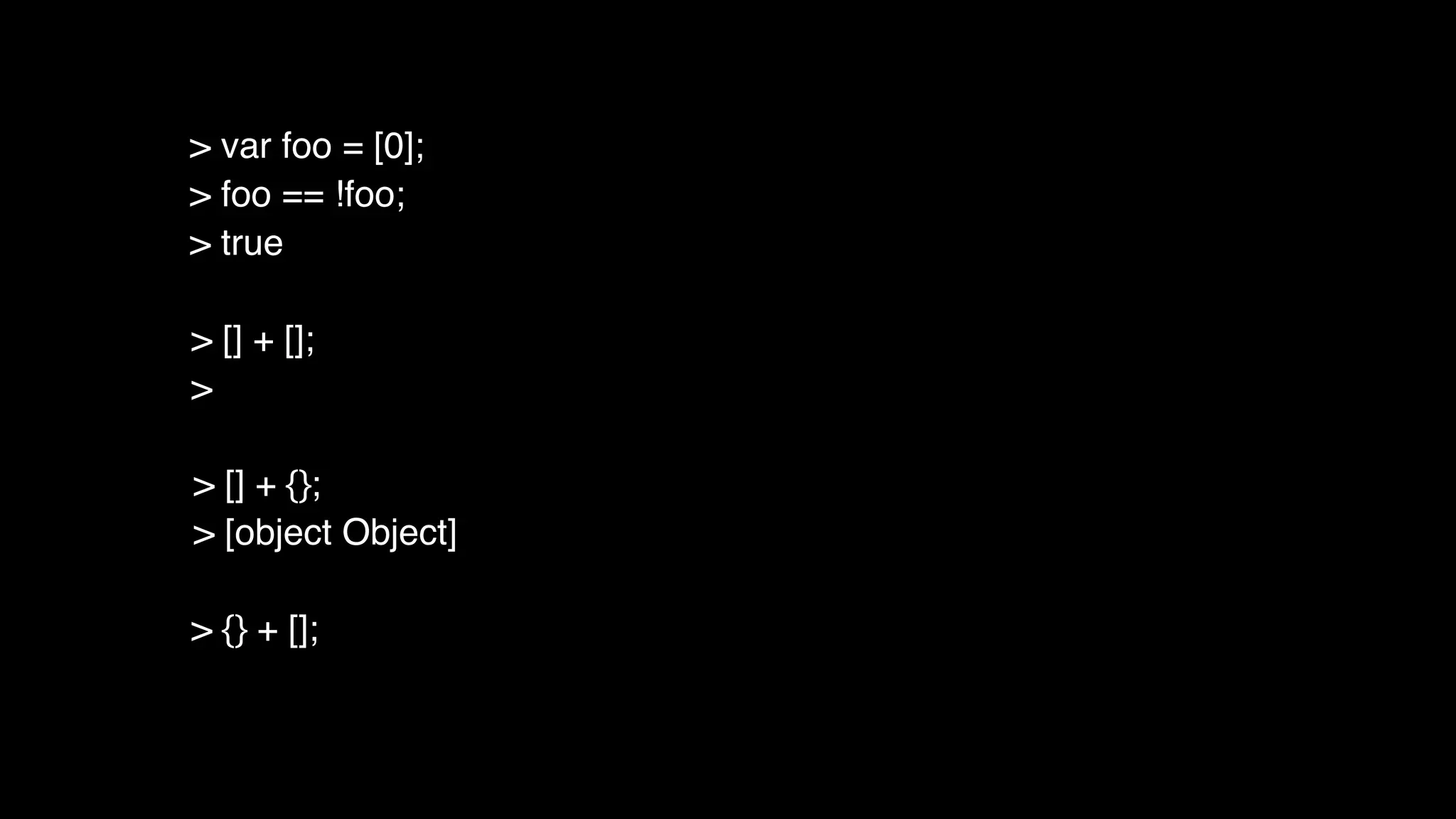 > [] + [];
>
> [] + {};
> [object Object]
> {} + [];
> var foo = [0];
> foo == !foo;
> true
 