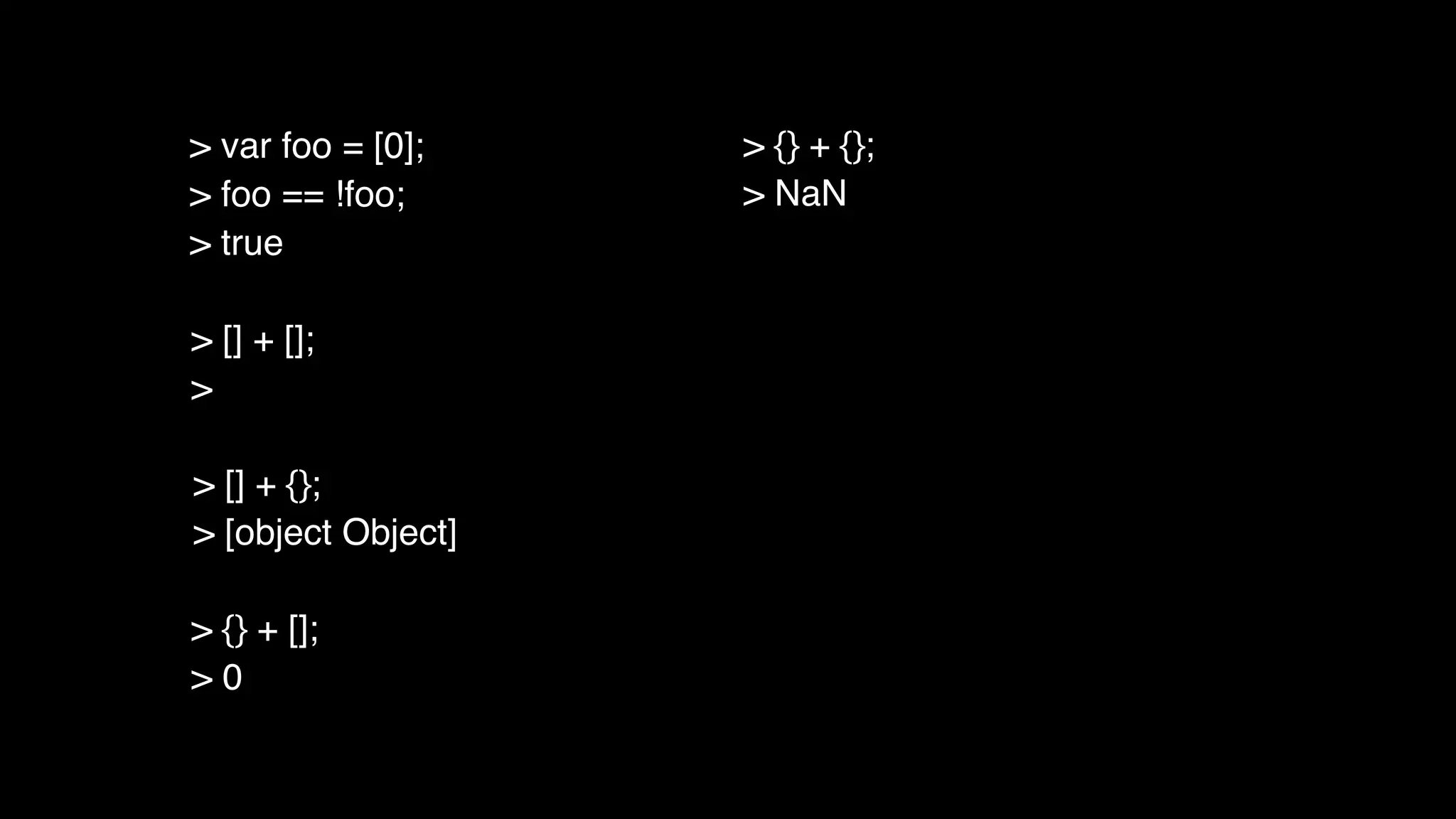 > [] + [];
>
> [] + {};
> [object Object]
> {} + [];
> 0
> {} + {};
> NaN
> var foo = [0];
> foo == !foo;
> true
 