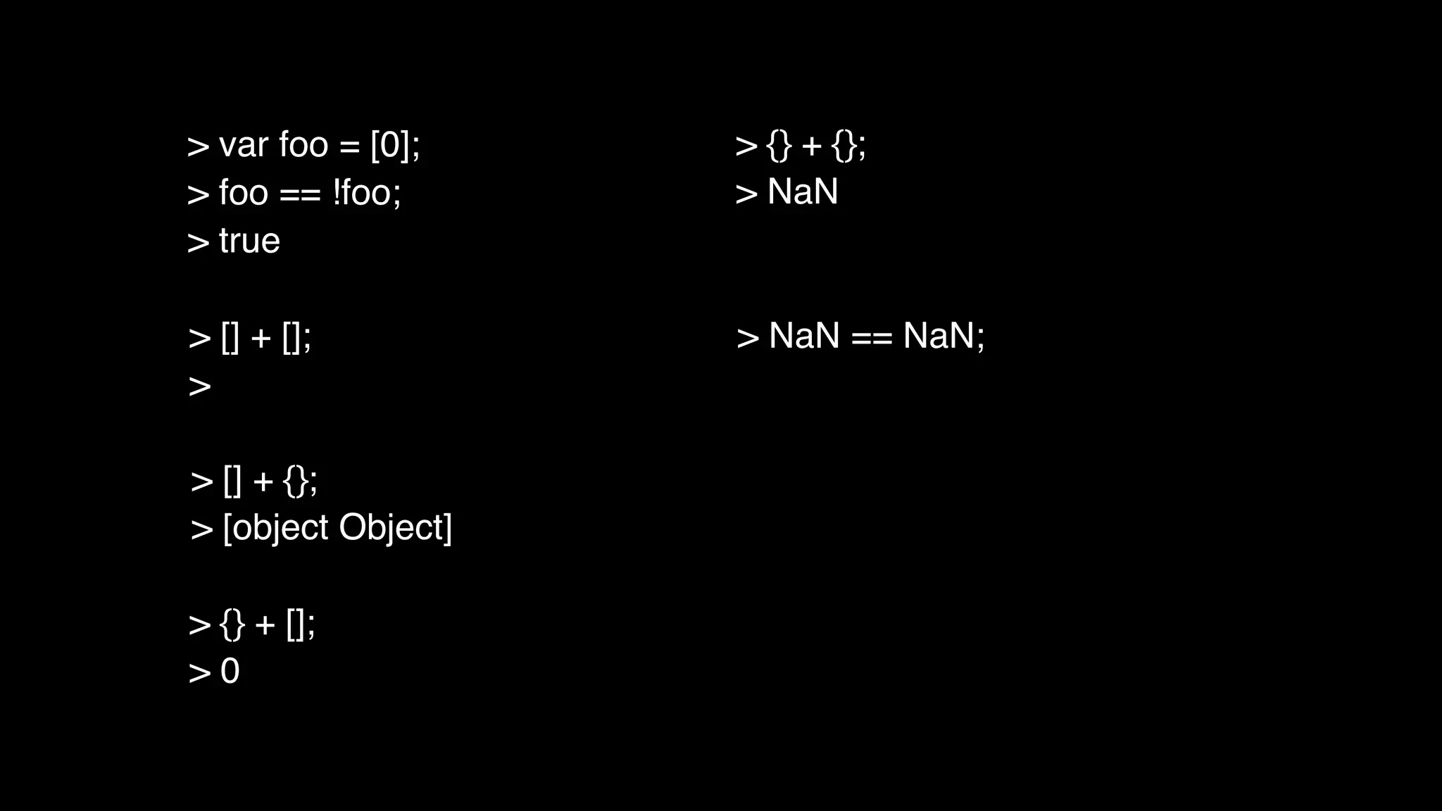 > [] + [];
>
> [] + {};
> [object Object]
> {} + [];
> 0
> {} + {};
> NaN
> NaN == NaN;
> var foo = [0];
> foo == !foo;
> true
 