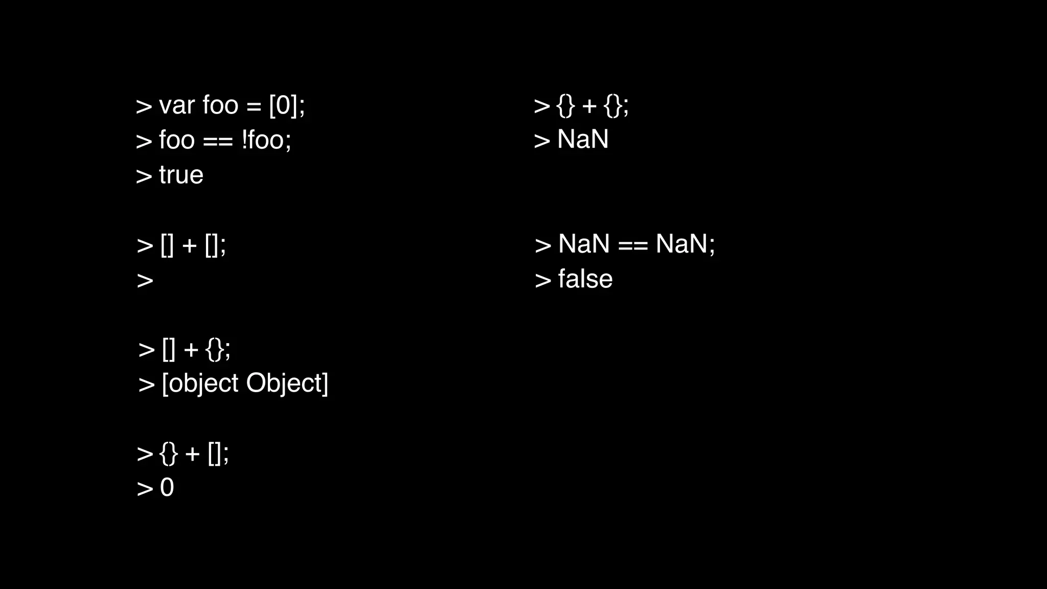 > [] + [];
>
> [] + {};
> [object Object]
> {} + [];
> 0
> {} + {};
> NaN
> NaN == NaN;
> false
> var foo = [0];
> foo == !foo;
> true
 