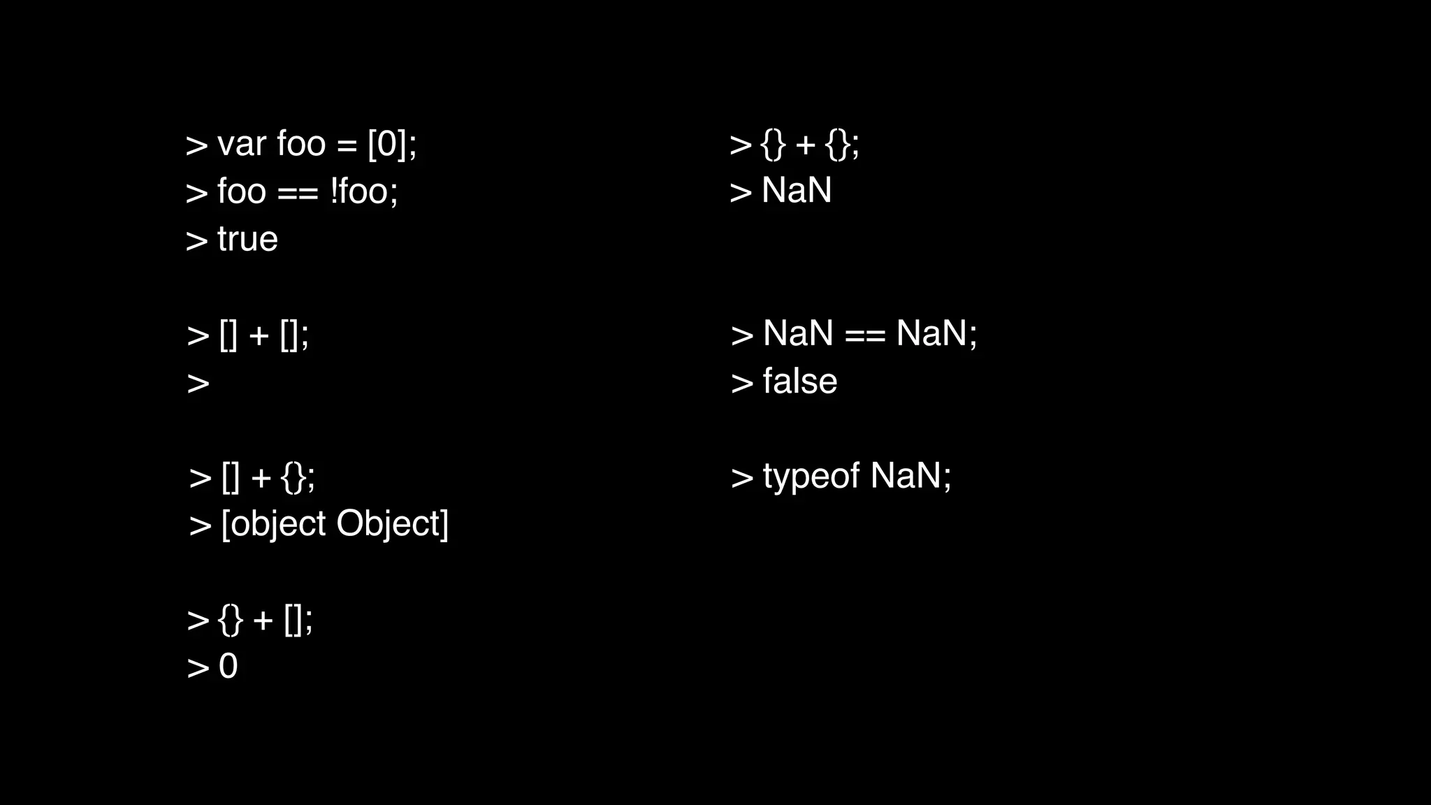 > [] + [];
>
> [] + {};
> [object Object]
> {} + [];
> 0
> {} + {};
> NaN
> NaN == NaN;
> false
> typeof NaN;
> var foo = [0];
> foo == !foo;
> true
 