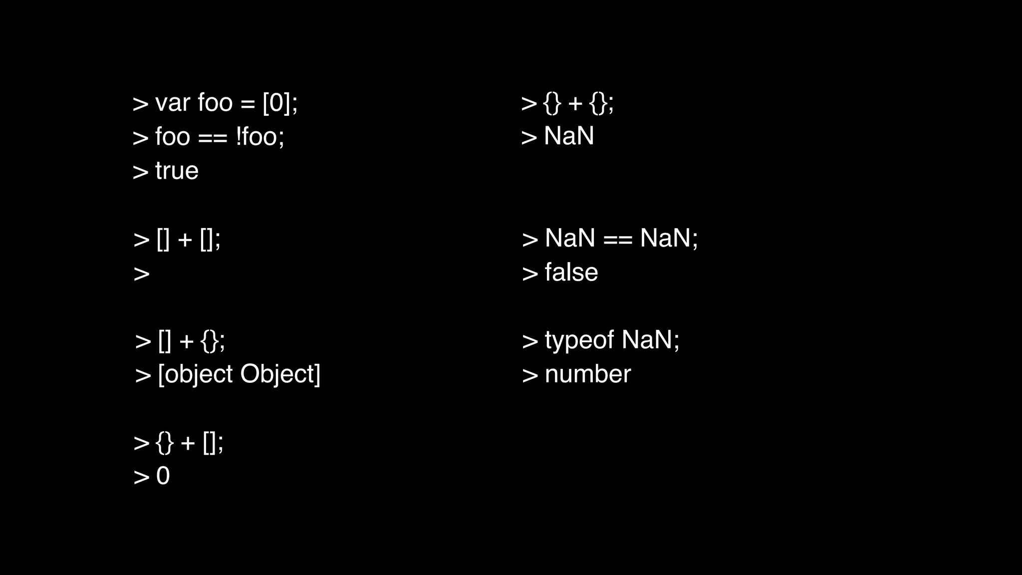 > [] + [];
>
> [] + {};
> [object Object]
> {} + [];
> 0
> {} + {};
> NaN
> NaN == NaN;
> false
> typeof NaN;
> number
> var foo = [0];
> foo == !foo;
> true
 