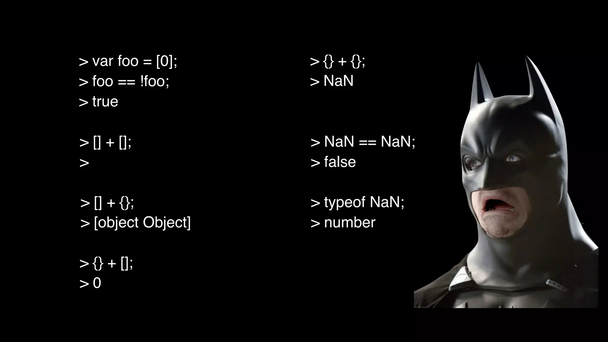 > [] + [];
>
> [] + {};
> [object Object]
> {} + [];
> 0
> {} + {};
> NaN
> NaN == NaN;
> false
> typeof NaN;
> number
> var foo = [0];
> foo == !foo;
> true
 
