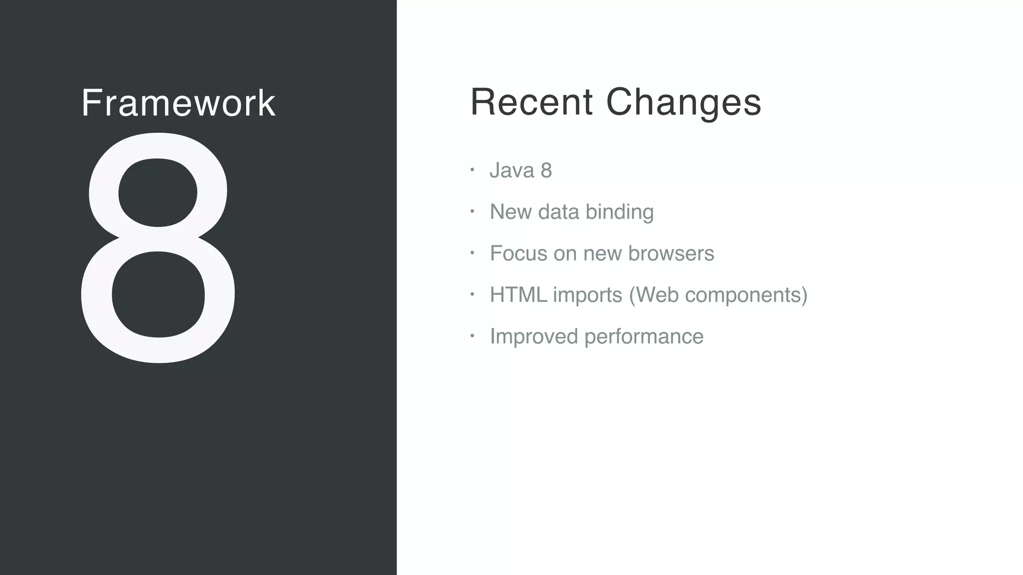 Framework
8
Vaadin Elements
• Web Components 
A new, major standard to create
components for the Web 
“Custom tags for HTML”
• Vaadin Elements 
High-quality UI components for users
of client-side frameworks such as
Angular, ionic …
• A new generation of UI components
to be used also with future versions
of the Vaadin server-side framework
Recent Changes
• Java 8
• New data binding
• Focus on new browsers
• HTML imports (Web components)
• Improved performance
 