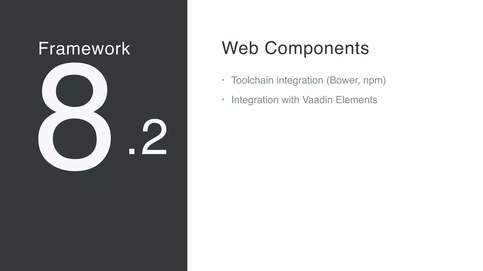 Framework
8
Vaadin Elements
• Web Components 
A new, major standard to create
components for the Web 
“Custom tags for HTML”
• Vaadin Elements 
High-quality UI components for users
of client-side frameworks such as
Angular, ionic …
• A new generation of UI components
to be used also with future versions
of the Vaadin server-side framework
Web Components
• Toolchain integration (Bower, npm)
• Integration with Vaadin Elements
.2
 