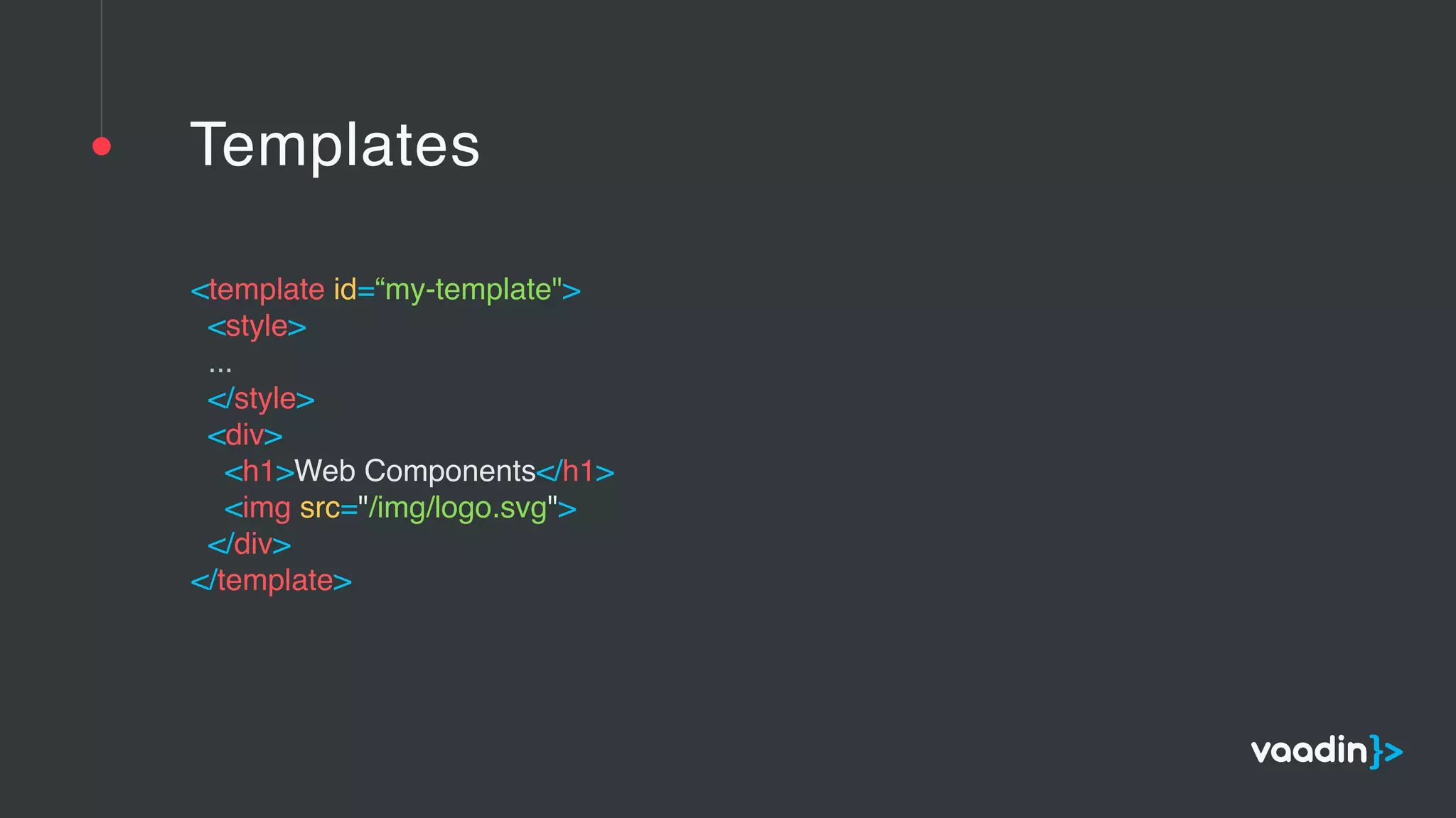 Templates
<template id=“my-template">  
<style>  
... 
</style>  
<div>  
<h1>Web Components</h1>  
<img src="/img/logo.svg">  
</div>  
</template> 
 
 
 