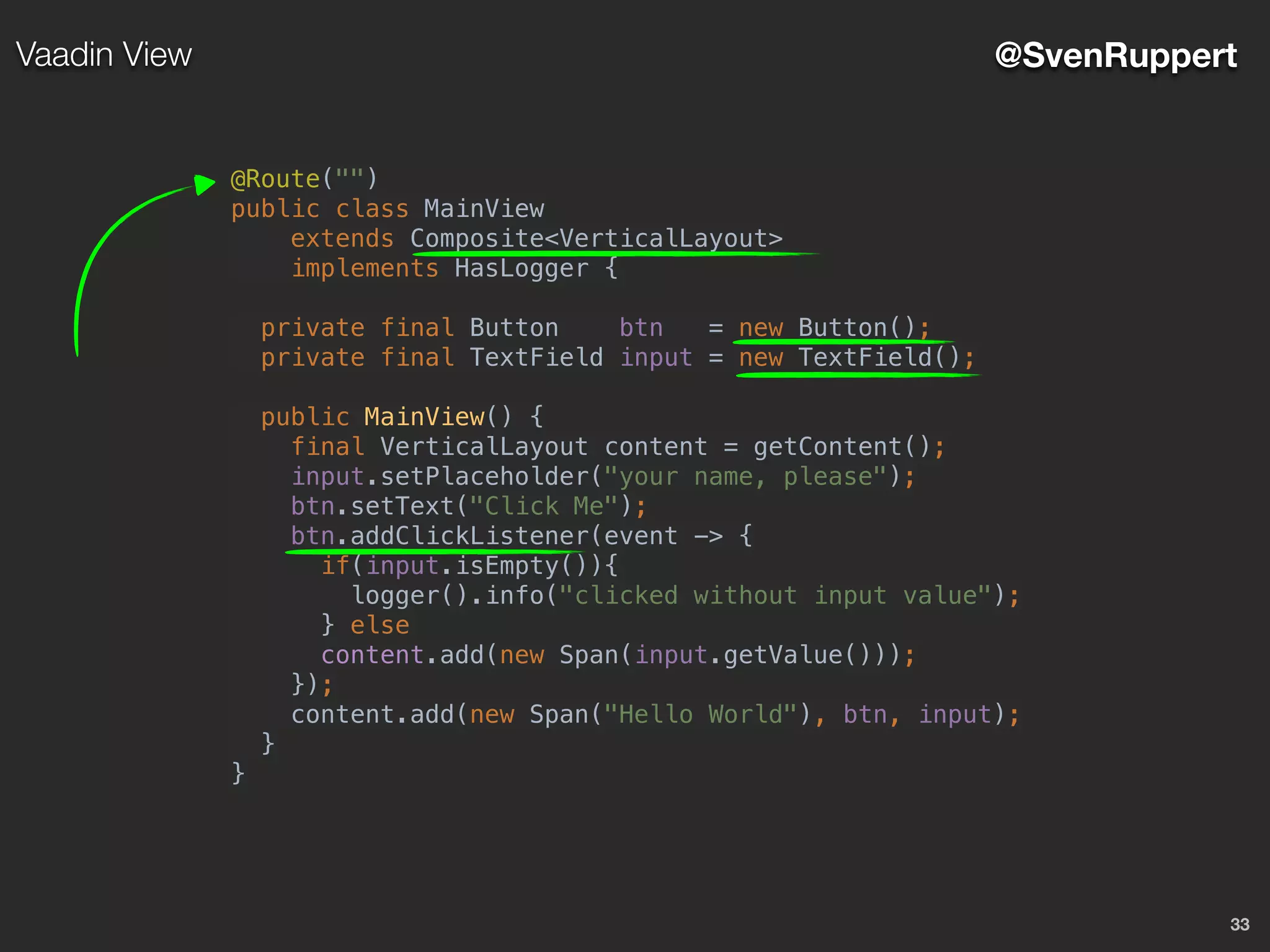 33
@SvenRuppertVaadin View
@Route("")
public class MainView
extends Composite<VerticalLayout>
implements HasLogger {
private final Button btn = new Button();
private final TextField input = new TextField();
public MainView() {
final VerticalLayout content = getContent();
input.setPlaceholder("your name, please");
btn.setText("Click Me");
btn.addClickListener(event -> {
if(input.isEmpty()){
logger().info("clicked without input value");
} else
content.add(new Span(input.getValue()));
});
content.add(new Span("Hello World"), btn, input);
}
}
 