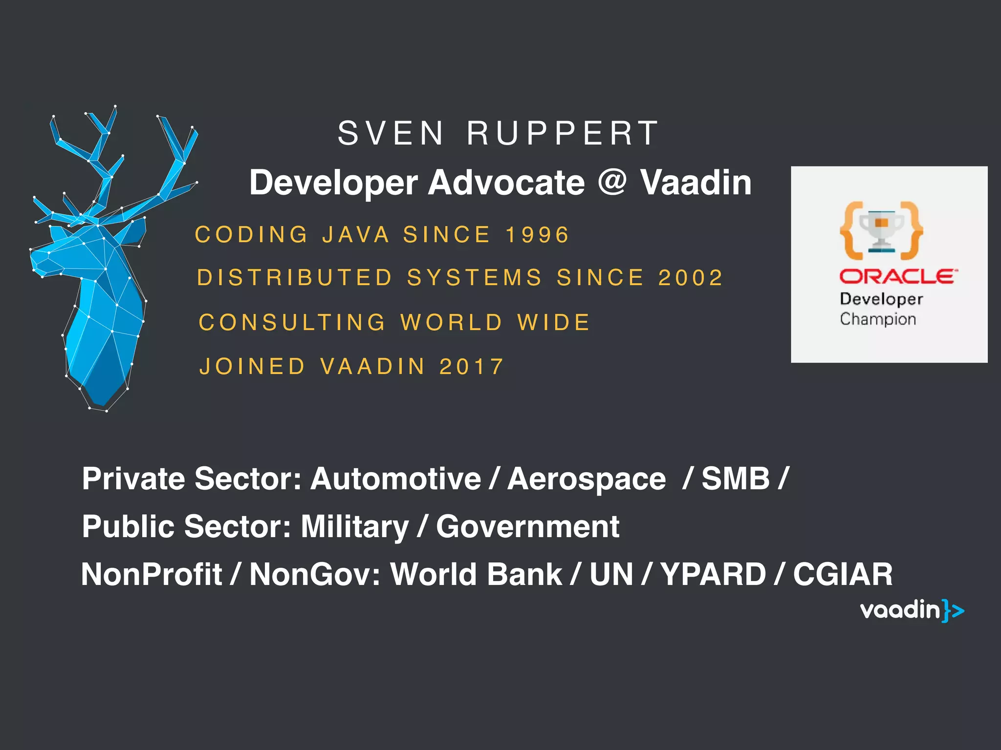 S V E N R U P P E R T 

Developer Advocate @ Vaadin
5
C O D I N G J AVA S I N C E 1 9 9 6
C O N S U LT I N G W O R L D W I D E
Public Sector: Military / Government
Private Sector: Automotive / Aerospace / SMB /
NonProﬁt / NonGov: World Bank / UN / YPARD / CGIAR
D I S T R I B U T E D S Y S T E M S S I N C E 2 0 0 2
J O I N E D VA A D I N 2 0 1 7
 
