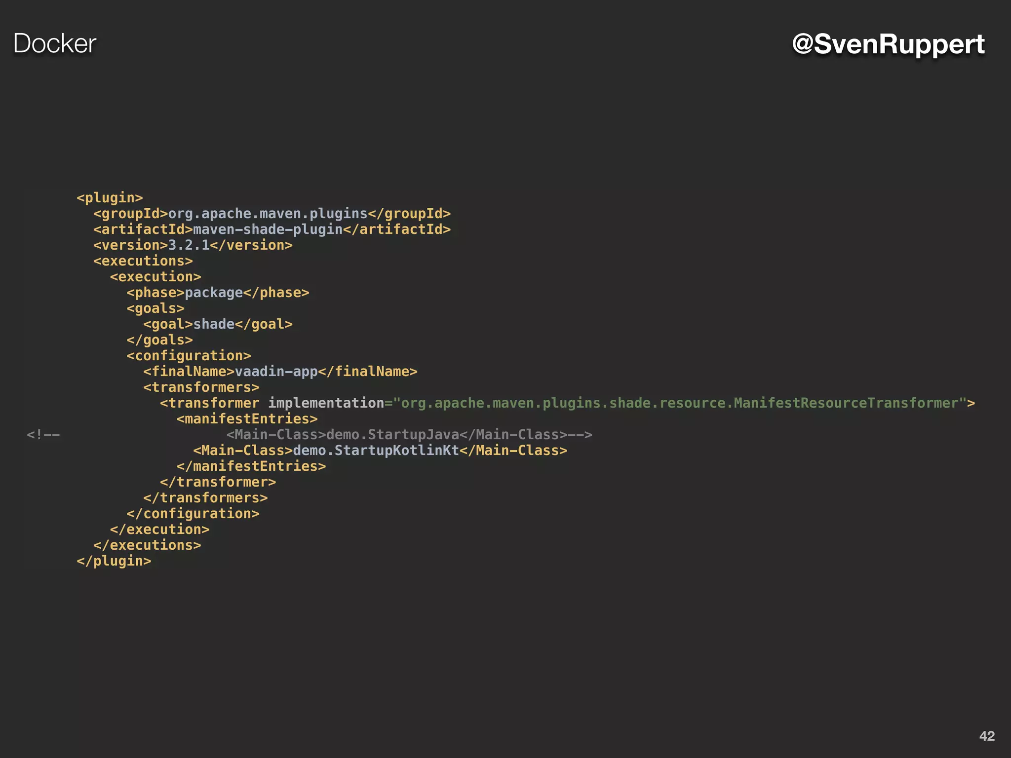 42
@SvenRuppertDocker
<plugin>
<groupId>org.apache.maven.plugins</groupId>
<artifactId>maven-shade-plugin</artifactId>
<version>3.2.1</version>
<executions>
<execution>
<phase>package</phase>
<goals>
<goal>shade</goal>
</goals>
<configuration>
<finalName>vaadin-app</finalName>
<transformers>
<transformer implementation="org.apache.maven.plugins.shade.resource.ManifestResourceTransformer">
<manifestEntries>
<!-- <Main-Class>demo.StartupJava</Main-Class>-->
<Main-Class>demo.StartupKotlinKt</Main-Class>
</manifestEntries>
</transformer>
</transformers>
</configuration>
</execution>
</executions>
</plugin>
 