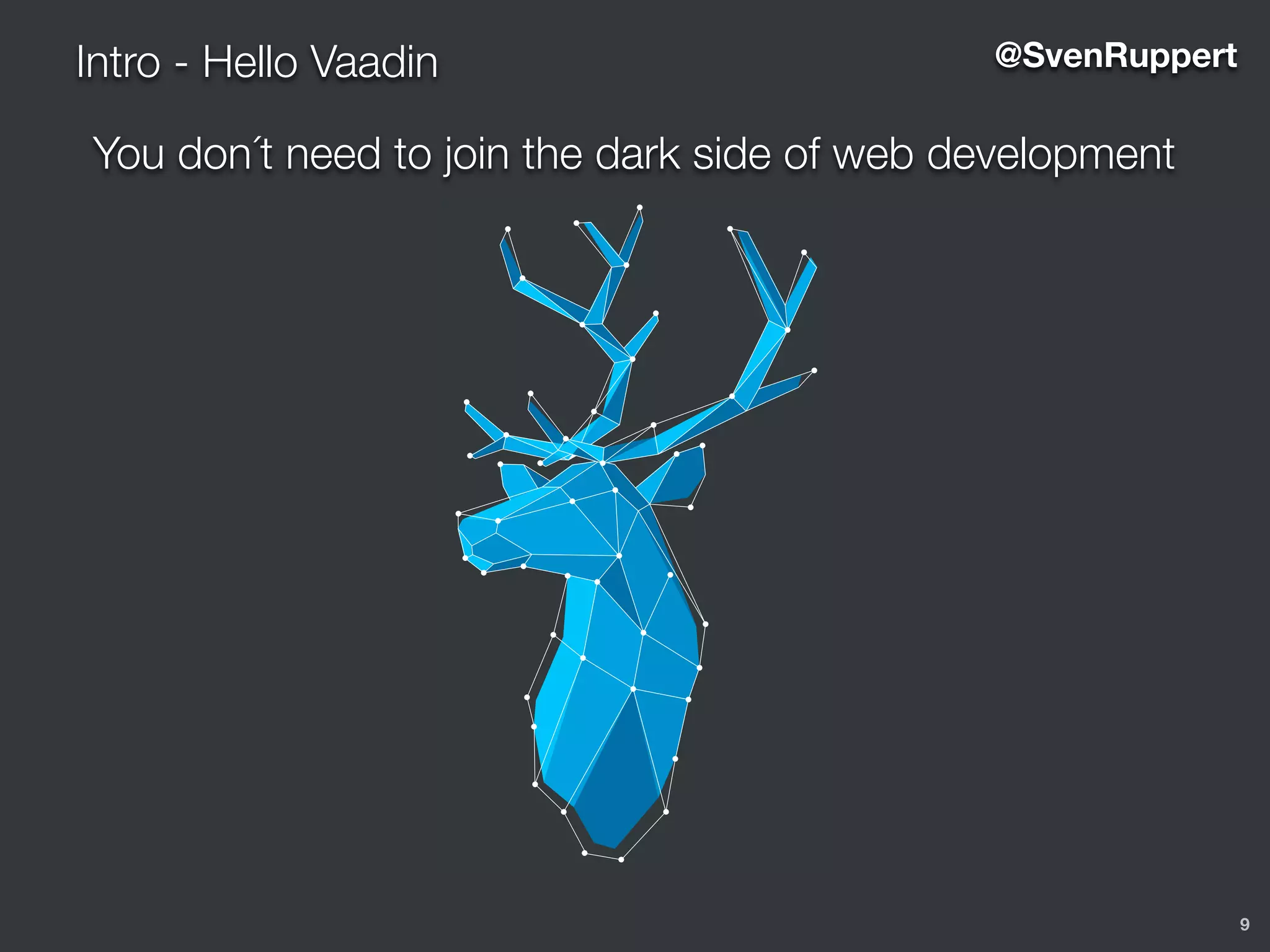 9
Intro - Hello Vaadin @SvenRuppert
You don´t need to join the dark side of web development
5
O S O P H Y
ee of it is the user interface. The user
he users experience the business
perience. Simplicity is king and the
orking on the device they happen to
d invite everyone to join this fight.
s a smile on the user’s face.
s to build the best web-apps for
is developer productivity because
ence and saving the developer’s
user interfaces.
us. When everyone - both us and
ding of what Vaadin is and what we
ify. This book defines what we want
is.
nd breathing the Vaadin brand as
e thinks about Vaadin - using this
developers!
 
