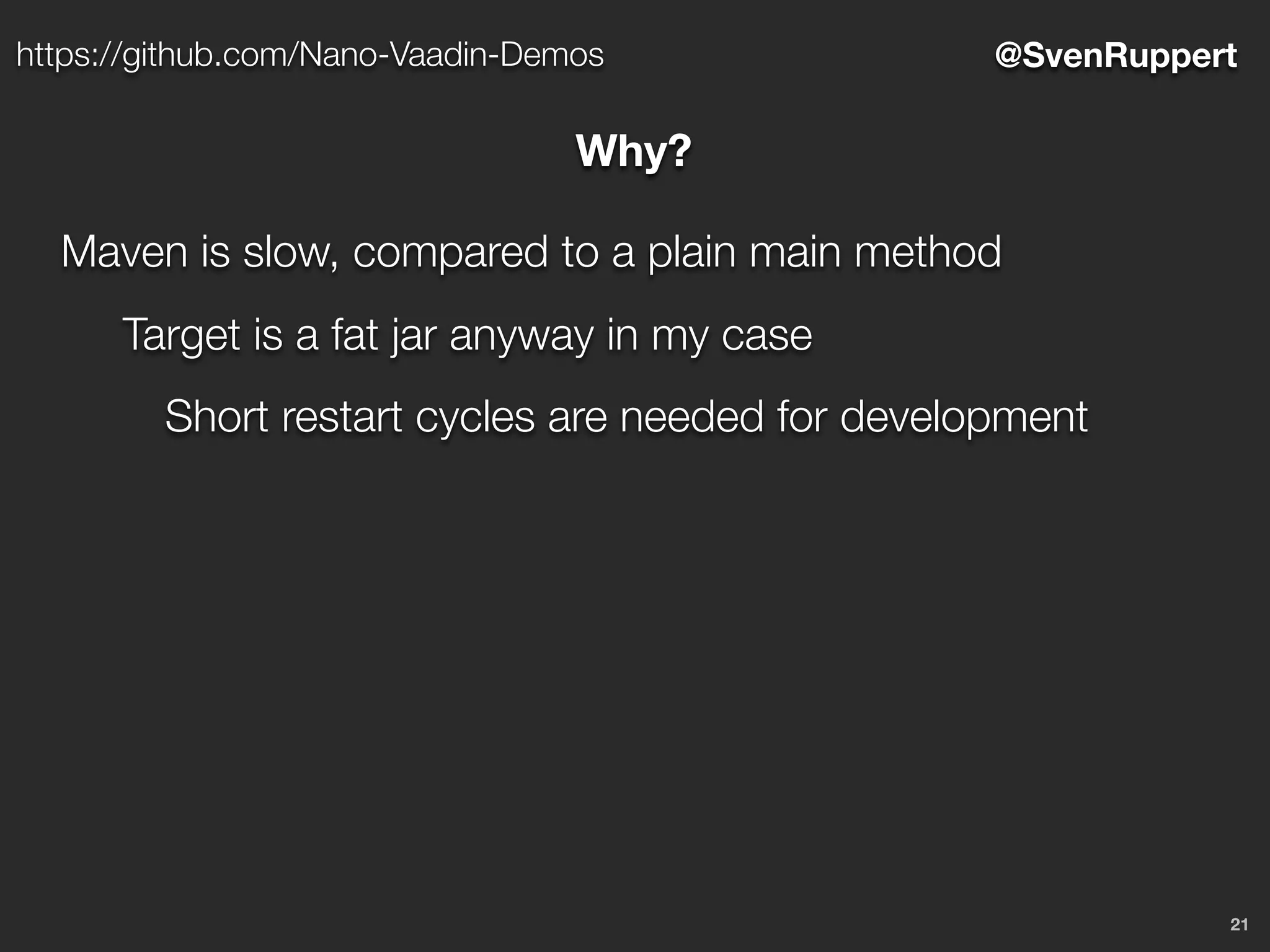 21
@SvenRupperthttps://github.com/Nano-Vaadin-Demos
Why?
Maven is slow, compared to a plain main method
Target is a fat jar anyway in my case
Short restart cycles are needed for development
 