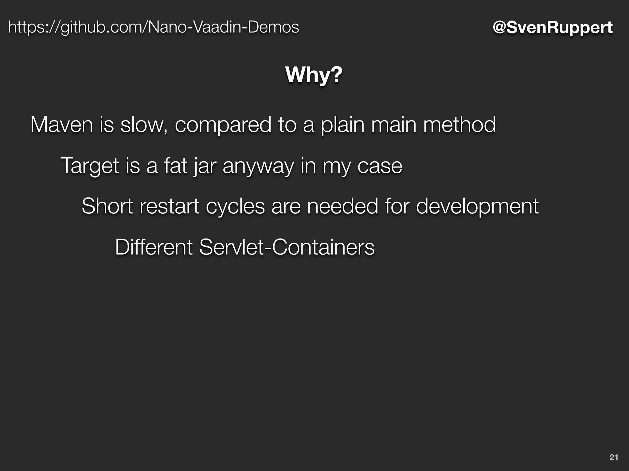 21
@SvenRupperthttps://github.com/Nano-Vaadin-Demos
Why?
Maven is slow, compared to a plain main method
Target is a fat jar anyway in my case
Short restart cycles are needed for development
Different Servlet-Containers
 