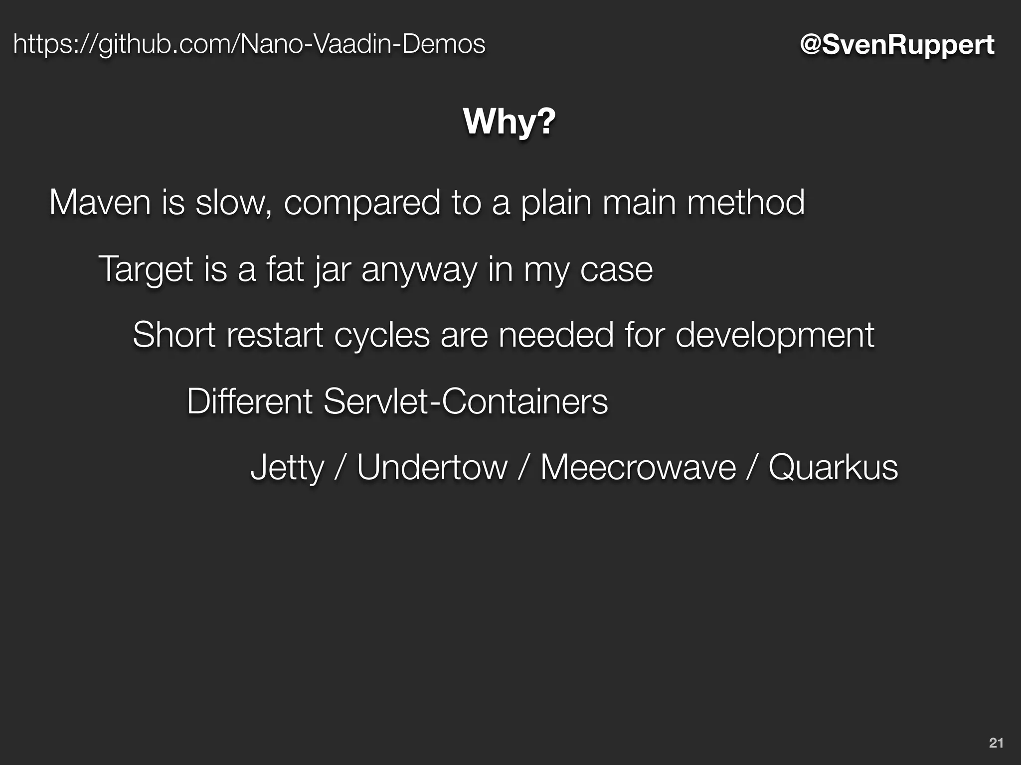 21
@SvenRupperthttps://github.com/Nano-Vaadin-Demos
Why?
Maven is slow, compared to a plain main method
Target is a fat jar anyway in my case
Short restart cycles are needed for development
Different Servlet-Containers
Jetty / Undertow / Meecrowave / Quarkus
 