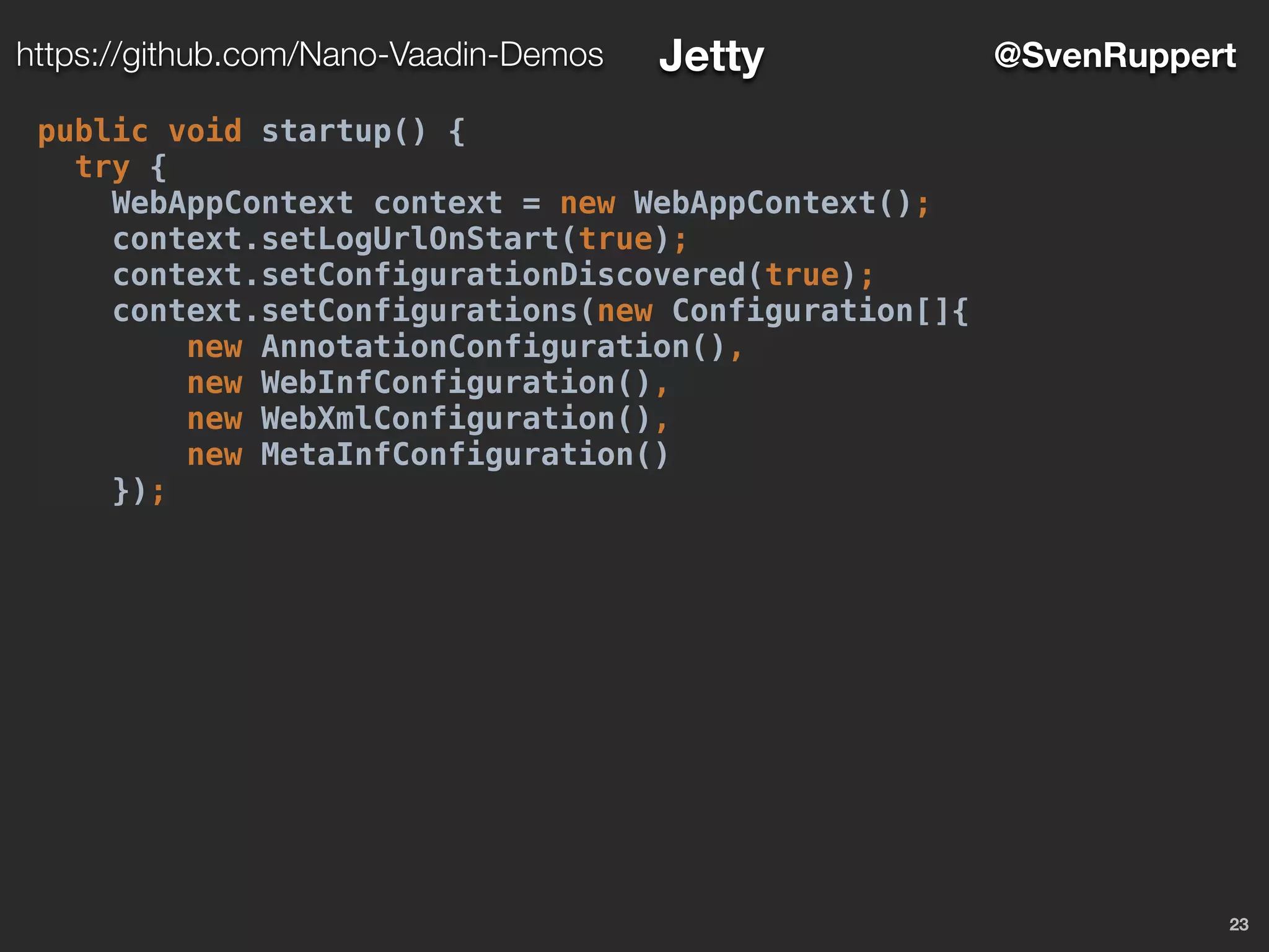 23
@SvenRupperthttps://github.com/Nano-Vaadin-Demos Jetty
public void startup() {
try {
WebAppContext context = new WebAppContext();
context.setLogUrlOnStart(true);
context.setConfigurationDiscovered(true);
context.setConfigurations(new Configuration[]{
new AnnotationConfiguration(),
new WebInfConfiguration(),
new WebXmlConfiguration(),
new MetaInfConfiguration()
});
 
