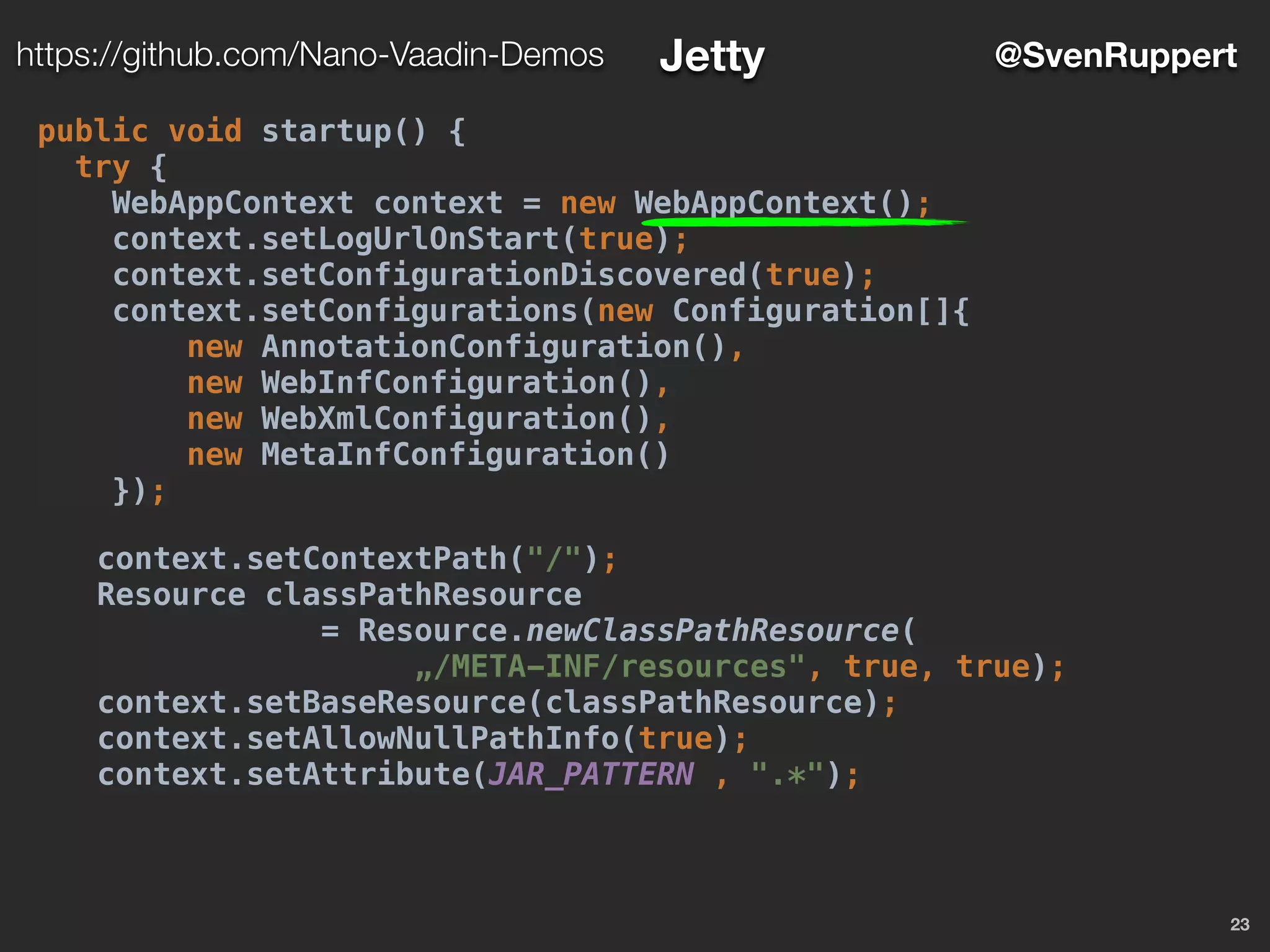 23
@SvenRupperthttps://github.com/Nano-Vaadin-Demos Jetty
public void startup() {
try {
WebAppContext context = new WebAppContext();
context.setLogUrlOnStart(true);
context.setConfigurationDiscovered(true);
context.setConfigurations(new Configuration[]{
new AnnotationConfiguration(),
new WebInfConfiguration(),
new WebXmlConfiguration(),
new MetaInfConfiguration()
});
context.setContextPath("/");
Resource classPathResource
= Resource.newClassPathResource(
„/META-INF/resources", true, true);
context.setBaseResource(classPathResource);
context.setAllowNullPathInfo(true);
context.setAttribute(JAR_PATTERN , ".*");
 
