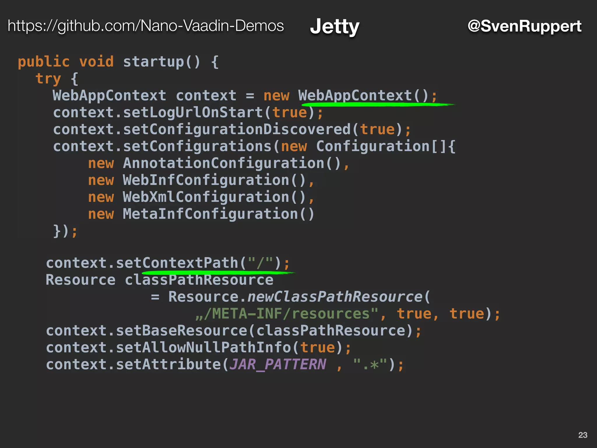 23
@SvenRupperthttps://github.com/Nano-Vaadin-Demos Jetty
public void startup() {
try {
WebAppContext context = new WebAppContext();
context.setLogUrlOnStart(true);
context.setConfigurationDiscovered(true);
context.setConfigurations(new Configuration[]{
new AnnotationConfiguration(),
new WebInfConfiguration(),
new WebXmlConfiguration(),
new MetaInfConfiguration()
});
context.setContextPath("/");
Resource classPathResource
= Resource.newClassPathResource(
„/META-INF/resources", true, true);
context.setBaseResource(classPathResource);
context.setAllowNullPathInfo(true);
context.setAttribute(JAR_PATTERN , ".*");
 