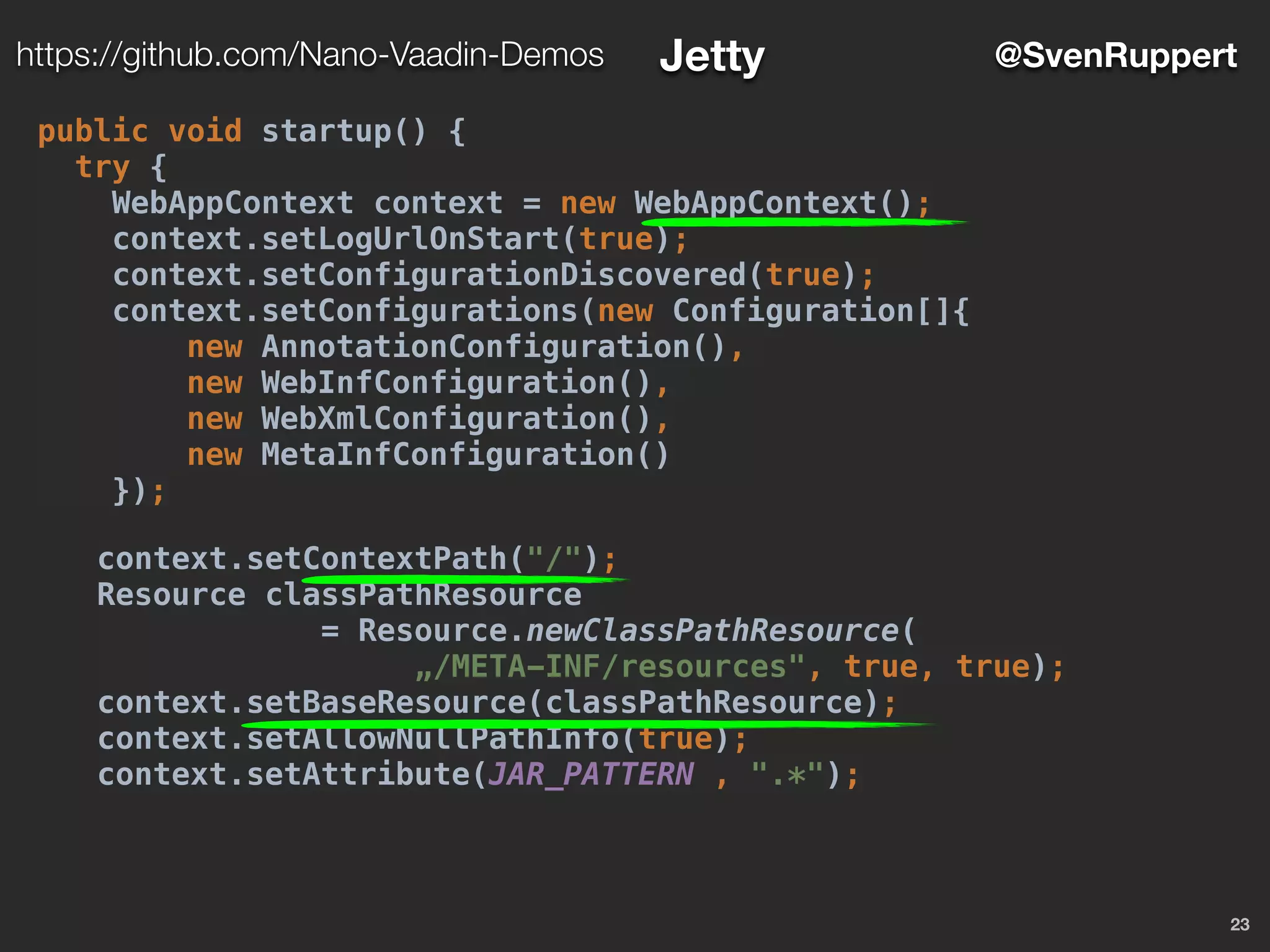 23
@SvenRupperthttps://github.com/Nano-Vaadin-Demos Jetty
public void startup() {
try {
WebAppContext context = new WebAppContext();
context.setLogUrlOnStart(true);
context.setConfigurationDiscovered(true);
context.setConfigurations(new Configuration[]{
new AnnotationConfiguration(),
new WebInfConfiguration(),
new WebXmlConfiguration(),
new MetaInfConfiguration()
});
context.setContextPath("/");
Resource classPathResource
= Resource.newClassPathResource(
„/META-INF/resources", true, true);
context.setBaseResource(classPathResource);
context.setAllowNullPathInfo(true);
context.setAttribute(JAR_PATTERN , ".*");
 