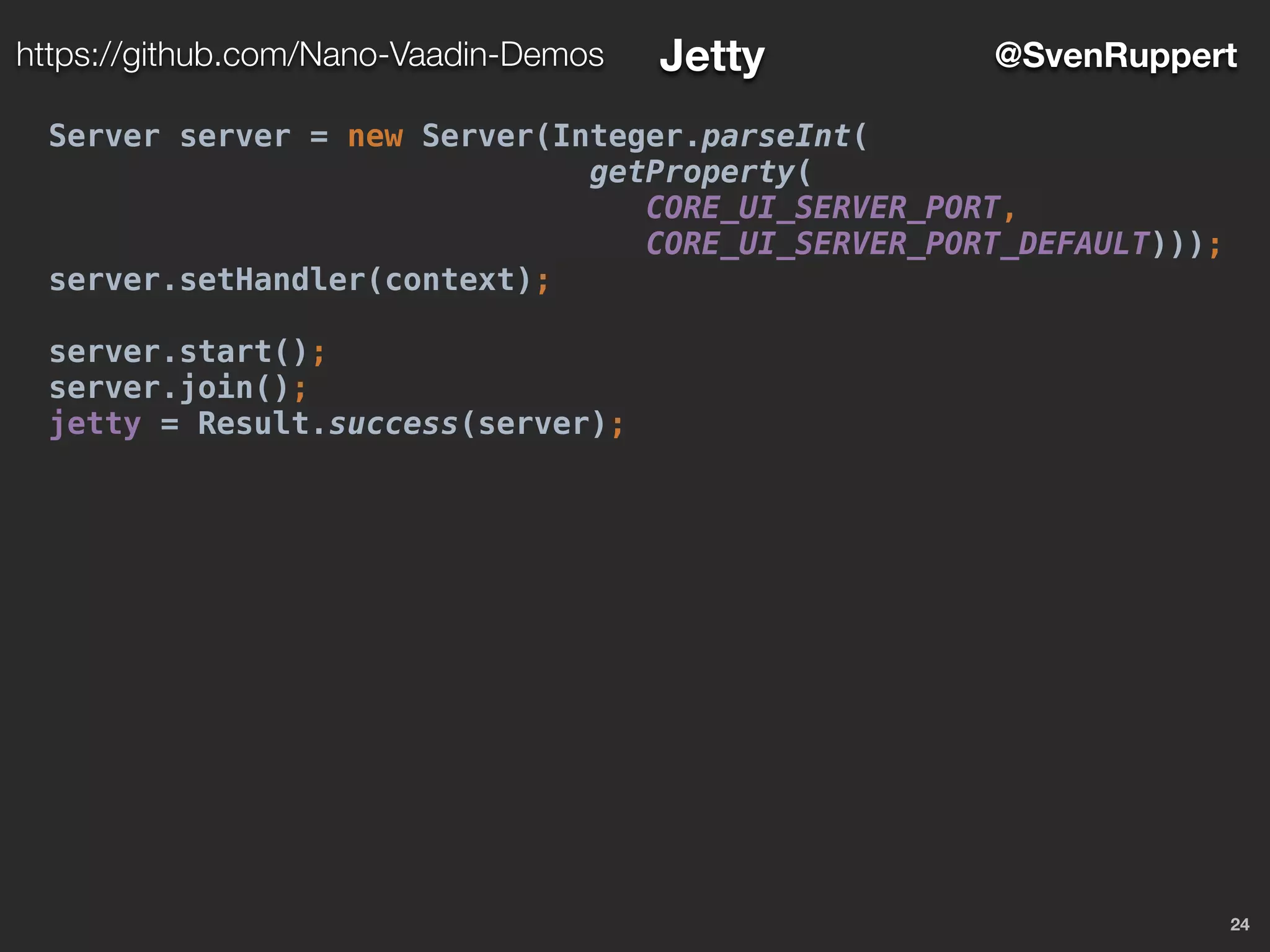 24
@SvenRupperthttps://github.com/Nano-Vaadin-Demos Jetty
Server server = new Server(Integer.parseInt(
getProperty(
CORE_UI_SERVER_PORT,
CORE_UI_SERVER_PORT_DEFAULT)));
server.setHandler(context);
server.start();
server.join();
jetty = Result.success(server);
 