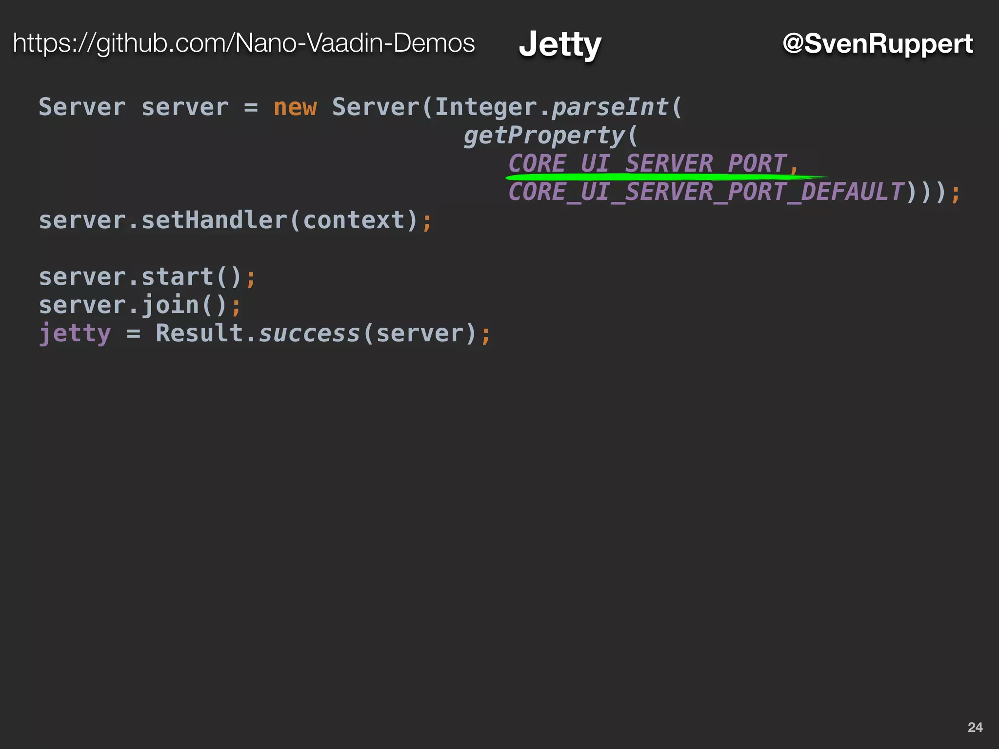 24
@SvenRupperthttps://github.com/Nano-Vaadin-Demos Jetty
Server server = new Server(Integer.parseInt(
getProperty(
CORE_UI_SERVER_PORT,
CORE_UI_SERVER_PORT_DEFAULT)));
server.setHandler(context);
server.start();
server.join();
jetty = Result.success(server);
 