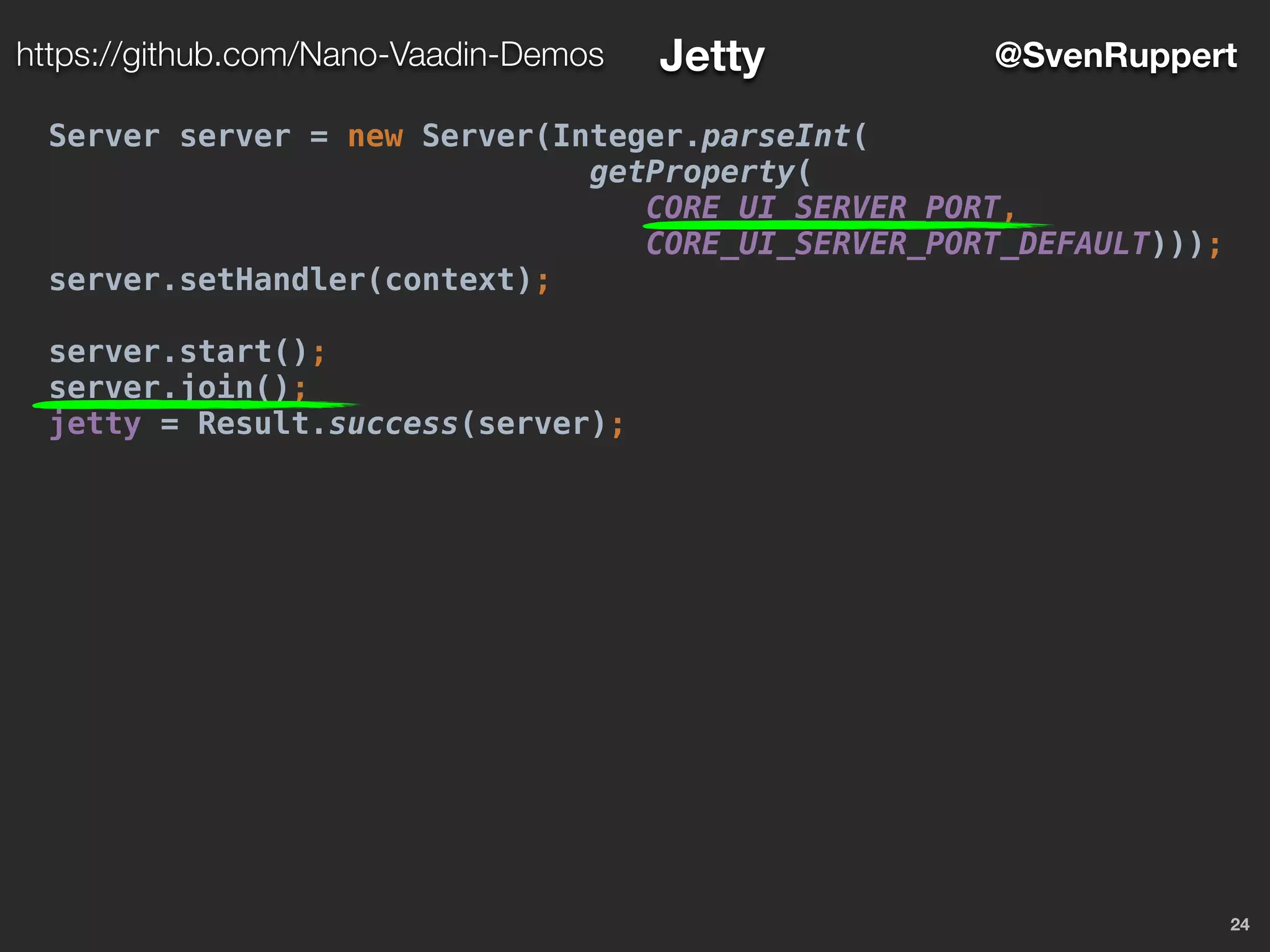 24
@SvenRupperthttps://github.com/Nano-Vaadin-Demos Jetty
Server server = new Server(Integer.parseInt(
getProperty(
CORE_UI_SERVER_PORT,
CORE_UI_SERVER_PORT_DEFAULT)));
server.setHandler(context);
server.start();
server.join();
jetty = Result.success(server);
 