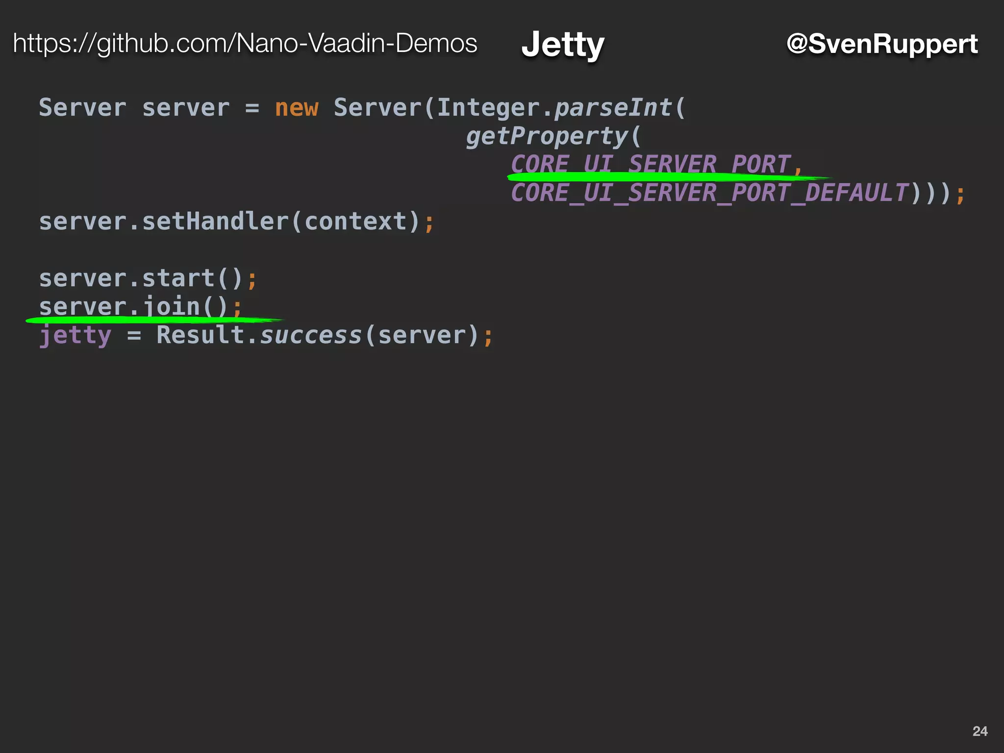 24
@SvenRupperthttps://github.com/Nano-Vaadin-Demos Jetty
Server server = new Server(Integer.parseInt(
getProperty(
CORE_UI_SERVER_PORT,
CORE_UI_SERVER_PORT_DEFAULT)));
server.setHandler(context);
server.start();
server.join();
jetty = Result.success(server);
 