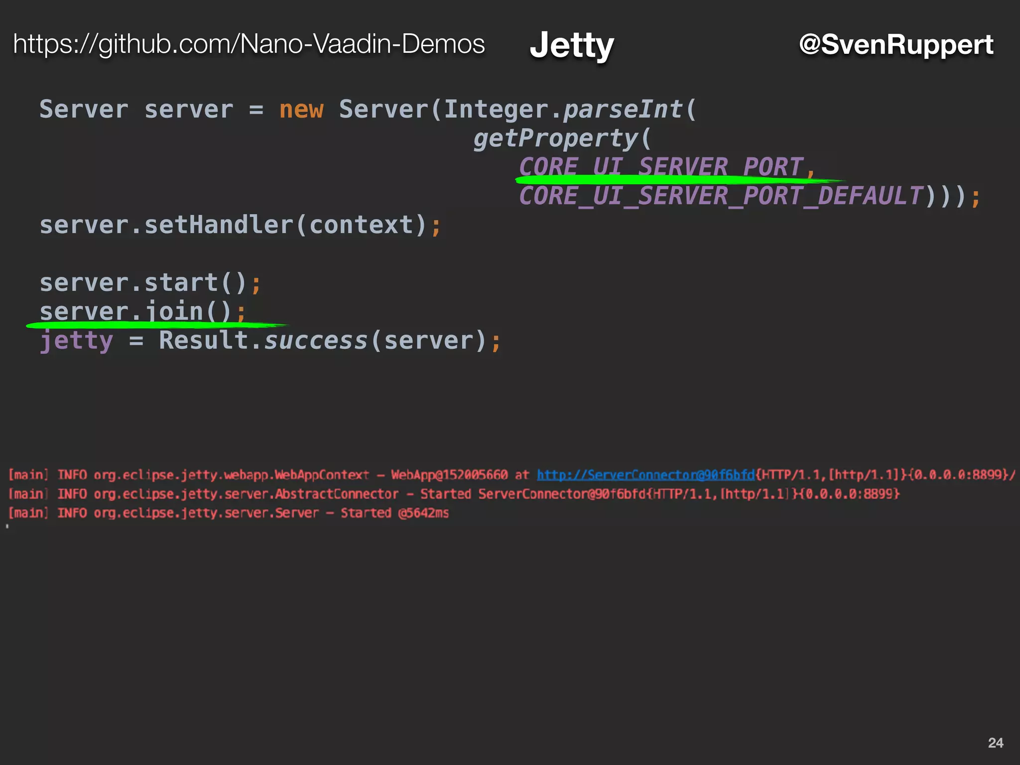 24
@SvenRupperthttps://github.com/Nano-Vaadin-Demos Jetty
Server server = new Server(Integer.parseInt(
getProperty(
CORE_UI_SERVER_PORT,
CORE_UI_SERVER_PORT_DEFAULT)));
server.setHandler(context);
server.start();
server.join();
jetty = Result.success(server);
 