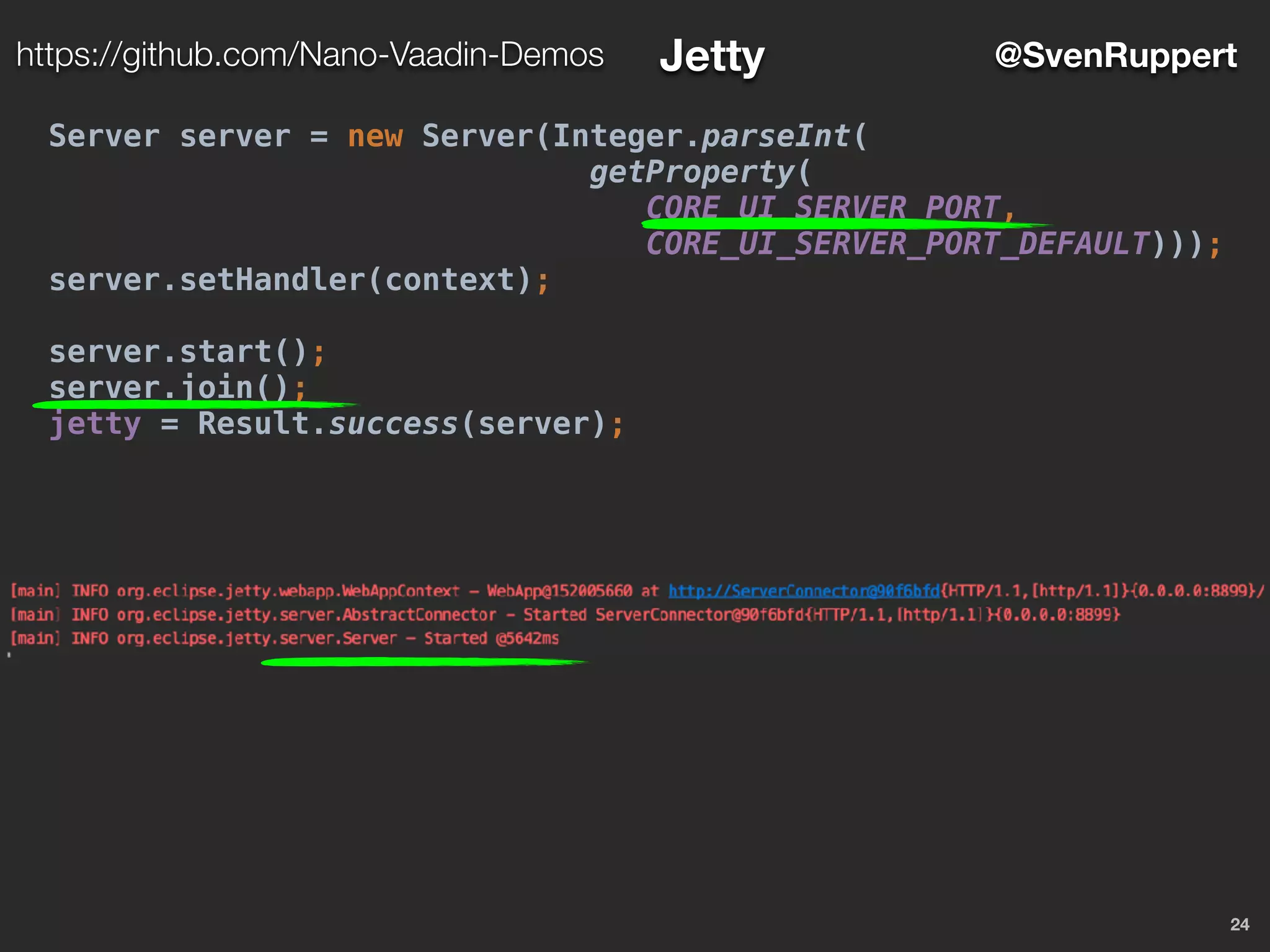 24
@SvenRupperthttps://github.com/Nano-Vaadin-Demos Jetty
Server server = new Server(Integer.parseInt(
getProperty(
CORE_UI_SERVER_PORT,
CORE_UI_SERVER_PORT_DEFAULT)));
server.setHandler(context);
server.start();
server.join();
jetty = Result.success(server);
 