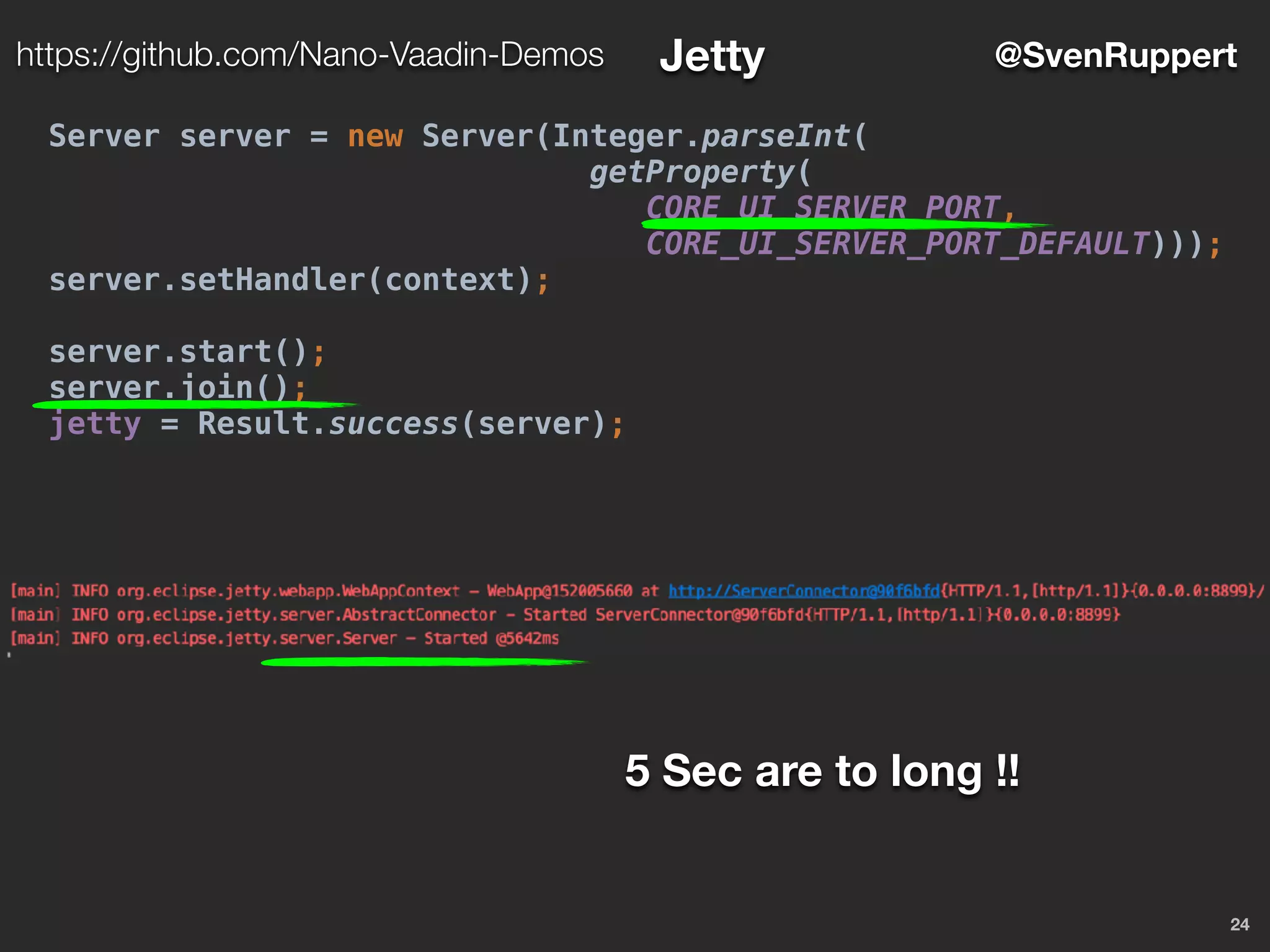 24
@SvenRupperthttps://github.com/Nano-Vaadin-Demos Jetty
Server server = new Server(Integer.parseInt(
getProperty(
CORE_UI_SERVER_PORT,
CORE_UI_SERVER_PORT_DEFAULT)));
server.setHandler(context);
server.start();
server.join();
jetty = Result.success(server);
5 Sec are to long !!
 