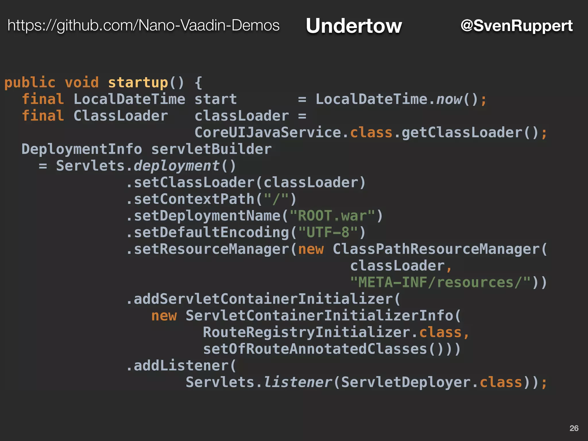 26
@SvenRupperthttps://github.com/Nano-Vaadin-Demos Undertow
public void startup() {
final LocalDateTime start = LocalDateTime.now();
final ClassLoader classLoader =
CoreUIJavaService.class.getClassLoader();
DeploymentInfo servletBuilder
= Servlets.deployment()
.setClassLoader(classLoader)
.setContextPath("/")
.setDeploymentName("ROOT.war")
.setDefaultEncoding("UTF-8")
.setResourceManager(new ClassPathResourceManager(
classLoader,
"META-INF/resources/"))
.addServletContainerInitializer(
new ServletContainerInitializerInfo(
RouteRegistryInitializer.class,
setOfRouteAnnotatedClasses()))
.addListener(
Servlets.listener(ServletDeployer.class));
 