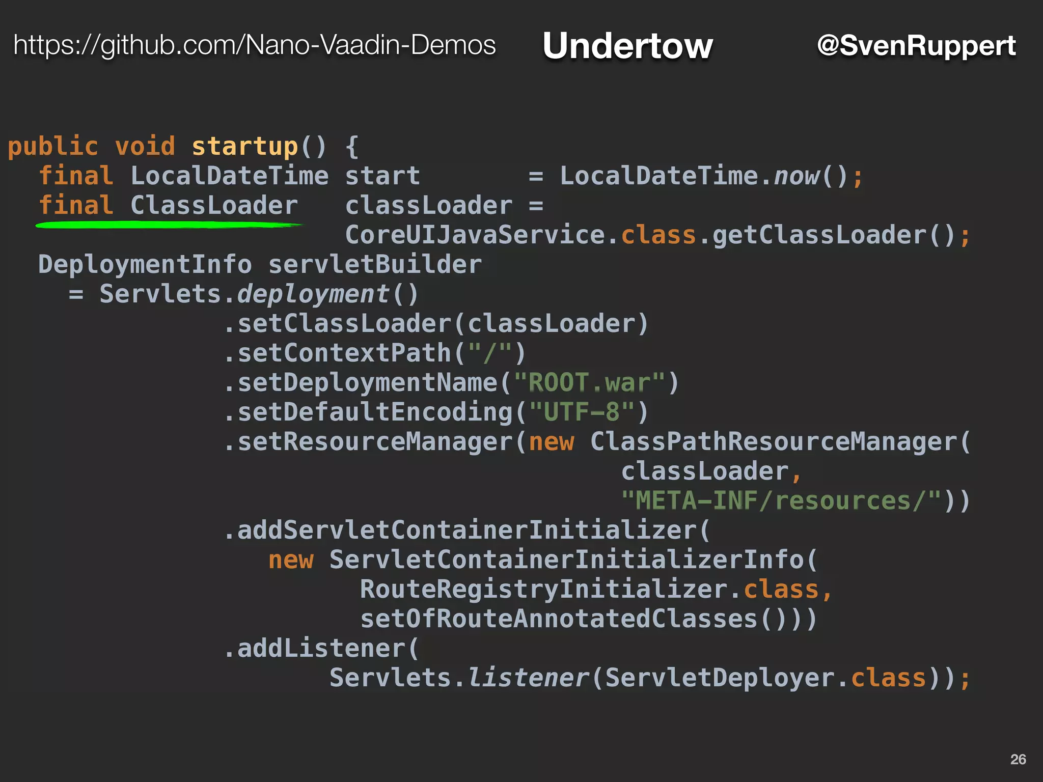 26
@SvenRupperthttps://github.com/Nano-Vaadin-Demos Undertow
public void startup() {
final LocalDateTime start = LocalDateTime.now();
final ClassLoader classLoader =
CoreUIJavaService.class.getClassLoader();
DeploymentInfo servletBuilder
= Servlets.deployment()
.setClassLoader(classLoader)
.setContextPath("/")
.setDeploymentName("ROOT.war")
.setDefaultEncoding("UTF-8")
.setResourceManager(new ClassPathResourceManager(
classLoader,
"META-INF/resources/"))
.addServletContainerInitializer(
new ServletContainerInitializerInfo(
RouteRegistryInitializer.class,
setOfRouteAnnotatedClasses()))
.addListener(
Servlets.listener(ServletDeployer.class));
 