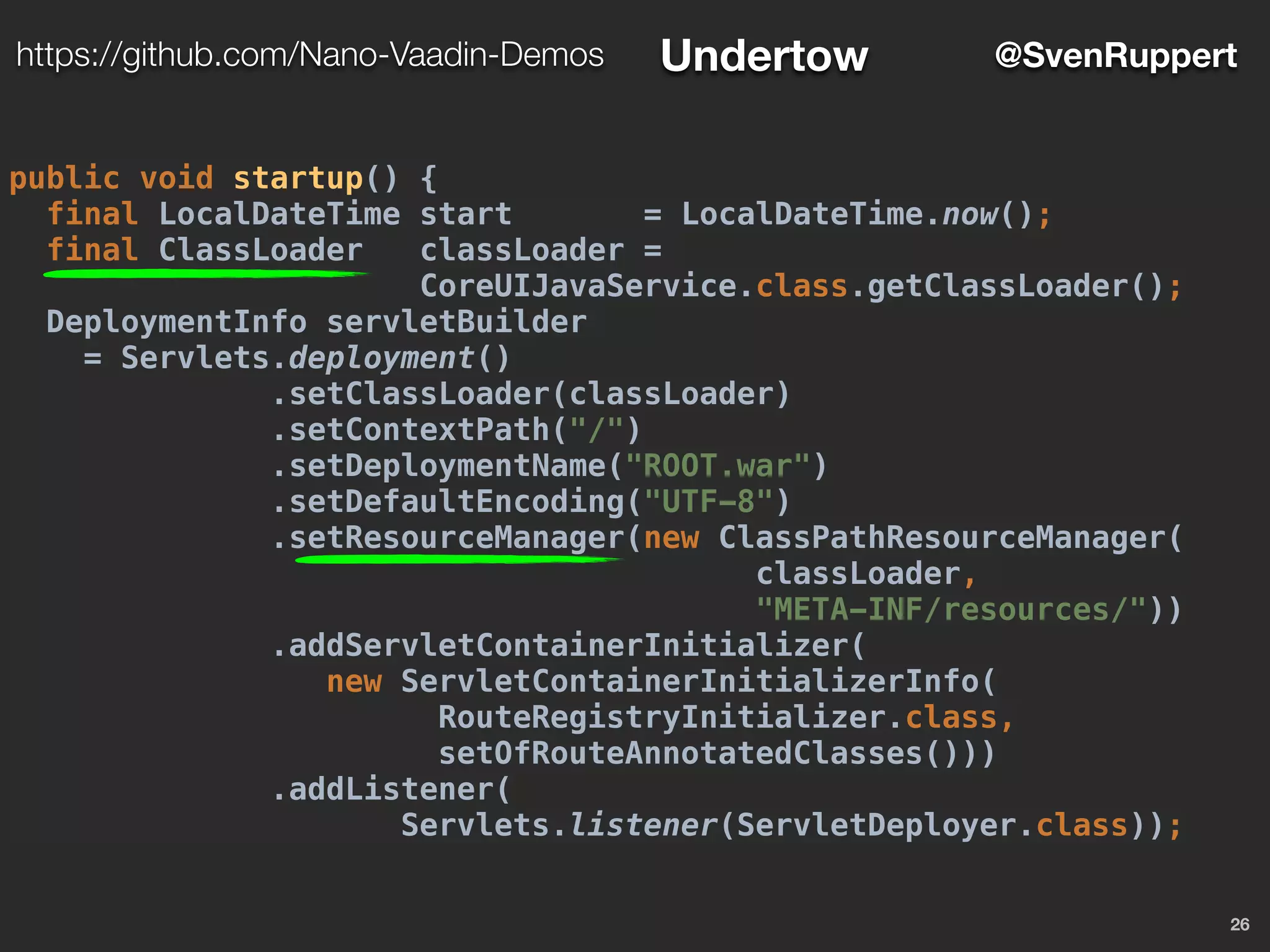 26
@SvenRupperthttps://github.com/Nano-Vaadin-Demos Undertow
public void startup() {
final LocalDateTime start = LocalDateTime.now();
final ClassLoader classLoader =
CoreUIJavaService.class.getClassLoader();
DeploymentInfo servletBuilder
= Servlets.deployment()
.setClassLoader(classLoader)
.setContextPath("/")
.setDeploymentName("ROOT.war")
.setDefaultEncoding("UTF-8")
.setResourceManager(new ClassPathResourceManager(
classLoader,
"META-INF/resources/"))
.addServletContainerInitializer(
new ServletContainerInitializerInfo(
RouteRegistryInitializer.class,
setOfRouteAnnotatedClasses()))
.addListener(
Servlets.listener(ServletDeployer.class));
 