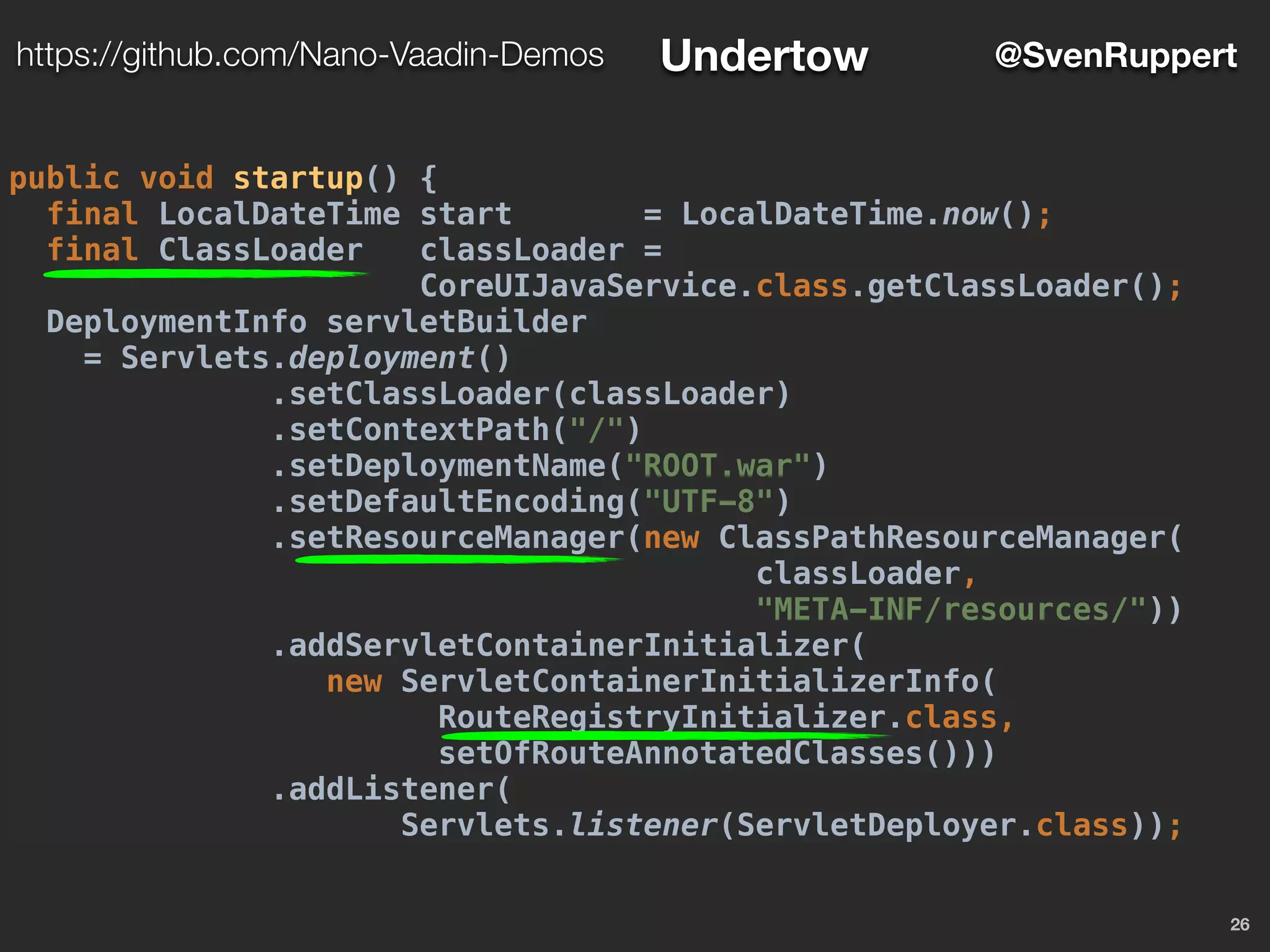 26
@SvenRupperthttps://github.com/Nano-Vaadin-Demos Undertow
public void startup() {
final LocalDateTime start = LocalDateTime.now();
final ClassLoader classLoader =
CoreUIJavaService.class.getClassLoader();
DeploymentInfo servletBuilder
= Servlets.deployment()
.setClassLoader(classLoader)
.setContextPath("/")
.setDeploymentName("ROOT.war")
.setDefaultEncoding("UTF-8")
.setResourceManager(new ClassPathResourceManager(
classLoader,
"META-INF/resources/"))
.addServletContainerInitializer(
new ServletContainerInitializerInfo(
RouteRegistryInitializer.class,
setOfRouteAnnotatedClasses()))
.addListener(
Servlets.listener(ServletDeployer.class));
 